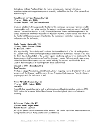 Entered and Ordered Purchase Orders for various airplane parts. Kept up with various
spreadsheets to report to upper management on a daily basis of how the flow of the parts ordered
were coming in.
Select Energy Services (Gainesville, TX)
(February 2008 – May 2009)
Accounts Payable Lead/ Fuel Administrator
Overseen all of the A/P transactions for 5 different Oil companies, supervised 5 account payable
clerks working under me. Made sure that the accounts payables were entered correctly and paid
on time. Contacted the Vendors to verify that the information that we had in our system was the
correct information. Printed all checks for the Accounts Payables. Entered all fuel transactions for
the 5 different Oil companies as well as handled the maintenance on the fuel pumps and the
maintenance on the fuel master.
Cooke County (Gainesville, TX)
(January 2005 – February 2008)
1st Assistant Auditor
Was Appointed by District Judge as 1st
Assistant Auditor to Handle all of the HR and Payroll for
the Cooke County, Printed all the Payroll checks and made sure that the data was sent to the bank
for direct deposit. Handled all of the Monthly reports for closing each and every month out for the
ledgers to go to the Commissioner’s Court Meetings every month. When the entries were wrong I
entered the Journal Entries to correct the entries made by the accounts payable clerks. Took
Courses Accounting I &II in order to perform duties of this office.
(November 2000 – December 2004)
Legal Assistant
Worked as a Legal Assistant under the District Attorney preparing various Trial paperwork as well
as paperwork for Discovery and Motion to Revoke Probation, Forfeitures and Protective Orders,
prepare paperwork for Indictment as well.
Weber Aircraft (Gainesville, TX)
(February 1997 – October 2000)
Assembler
Assembled various airplane parts, such as all the sub assemblies to the airplane seat types 5751,
5150, various BC seats that Weber Manufactures. Routed the plastic parts out of molds for
assembly.
U. S. Army (Gainesville, TX)
(October 1989 – August 1993)
Satellite Systems Operator
Set up and operate various Communications Satellite’s for various operations. Operated Satellites
during the Persian Gulf War (Desert Storm/Desert Shield).
Alice Zackula ' 20226 77th
Ave E, Spanaway, WA 98387 ' (360)631-7584
 