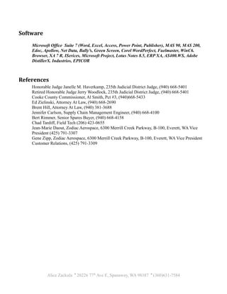 Software
Microsoft Office Suite 7 (Word, Excel, Access, Power Point, Publisher), MAS 90, MAS 200,
Edoc, Apollow, Net Data, Bally’s, Green Screen, Corel WordPerfect, Fuelmaster, WinC6.
Browser, XA 7 R, ISerices, Microsoft Project, Lotus Notes 8.5, ERP XA, AS400.WS, Adobe
DistillerX. Industrios, EPICOR
References
Honorable Judge Janelle M. Haverkamp, 235th Judicial District Judge, (940) 668-5401
Retired Honorable Judge Jerry Woodlock, 235th Judicial District Judge, (940) 668-5401
Cooke County Commissioner, Al Smith, Pct #3, (940)668-5433
Ed Zielinski, Attorney At Law, (940) 668-2690
Brent Hill, Attorney At Law, (940) 381-3688
Jennifer Carlson, Supply Chain Management Engineer, (940) 668-4100
Bert Rimmer, Senior Spares Buyer, (940) 668-4158
Chad Tardiff, Field Tech (206) 423-0655
Jean-Marie Daout, Zodiac Aerospace, 6300 Merrill Creek Parkway, B-100, Everett, WA Vice
President (425) 791-3307
Gene Zipp, Zodiac Aerospace, 6300 Merrill Creek Parkway, B-100, Everett, WA Vice President
Customer Relations, (425) 791-3309
Alice Zackula ' 20226 77th
Ave E, Spanaway, WA 98387 ' (360)631-7584
 