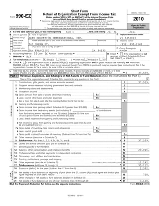Short Form                                                                                                                         OMB No. 1545-1150
                                                          Return of Organization Exempt From Income Tax
Form      990-EZ                                               Under section 501(c), 527, or 4947(a)(1) of the Internal Revenue Code
                                                    G
                                                                      (except black lung benefit trust or private foundation)
                                                        Sponsoring organizations of donor advised funds, organizations that operate one or more hospital facilities,
                                                                                                                                                                                                                 2010
                                                                    and certain controlling organizations as defined in section 512(b)(13) must file
                                                             Form 990 (see instructions). All other organizations with gross receipts less than $200,000
                                                                    and total assets less than $500,000 at the end of the year may use this form.                                                              Open to Public
Department of the Treasury
Internal Revenue Service                                  G The organization may have to use a copy of this return to satisfy state reporting requirements.                                                     Inspection

A     For the 2010 calendar year, or tax year beginning                                          Aug 1                                , 2010, and ending                Jul 31                            ,   2011
B     Check if applicable: C Name of organization                                                                                                                                        D    Employer identification number

      Address change             ARTS EDUCATION INTERNATIONAL, INC.                                                                                                                            20-5355819
      Name change                      Number and street (or P.O. box, if mail is not delivered to street address)                                      Room/suite                       E    Telephone number
      Initial return
      Terminated
                                 745 GREEN ST.                                                                                                                                                 (631) 897-1162
                                       City or town, state or country, and ZIP + 4
      Amended return                                                                                                                                                                     F Group Exemption
                        SAN FRANCISCO
      Application pending                                                                                                                     CA 94133                                     Number . . . . . . . . . . . G
G     Accounting Method:            Cash  X Accrual                                 Other (specify) G                                                                    H Check G        if the organization is not
I     Website: G N/A                                                                                                                                                       required to attach Schedule B (Form
                                                                                                                                                                           990, 990-EZ, or 990-PF).
J     Tax-exempt status (ck only one) '  X 501(c)(3)      501(c) (   ) H (insert no.)  4947(a)(1) or   527
K     Check G       if the organization is not a section 509(a)(3) supporting organization and its gross receipts are normally not more than
      $50,000. A Form 990-EZ or Form 990 return is not required though Form 990-N (e-postcard) may be required (see instructions). But if the
      organization chooses to file a return, be sure to file a complete return.
L     Add lines 5b, 6c, and 7b, to line 9 to determine gross receipts. If gross receipts are $200,000 or more, or if total
      assets (Part II, line 25, column (B) below) are $500,000 or more, file Form 990 instead of Form 990-EZ . . . . . . . . . . G $                                          37,539.
Part I           Revenue, Expenses, and Changes in Net Assets or Fund Balances (See the instructions for Part I.)
                 Check if the organization used Schedule O to respond to any question in this Part I . . . . . . . . . . . . . . . . . . . . . . . . . . . . . . . . . . . . . . . . . . . . X
         1      Contributions, gifts, grants, and similar amounts received . . . . . . . . . . . . . . . . . . . . . . . . . . . . . . . . . . . . . . . . . . . . . . 1      37,539.
         2      Program service revenue including government fees and contracts                                                 .....................................                                2
         3      Membership dues and assessments                             ..................................................................                                                       3
         4      Investment income                .................................................................................                                                                   4
         5 a Gross amount from sale of assets other than inventory                                          .....................                    5a
             b Less: cost or other basis and sales expenses                                 ..............................                           5b
             c Gain or (loss) from sale of assets other than inventory (Subtract line 5b from line 5a)                           ....................................                                5c
         6      Gaming and fundraising events
 R
 E           a Gross income from gaming (attach Schedule G if greater than $15,000)                                                     .....        6a
 V
 E           b Gross income from fundraising events (not including                                     $                                              of contributions
 N
 U              from fundraising events reported on line 1) (attach Schedule G if the sum
 E              of such gross income and contributions exceeds $15,000) . . . . . . . . . . . . . . . . . .                                          6b
             c Less: direct expenses from gaming and fundraising events                                            .................                 6c

             d Net income or (loss) from gaming and fundraising events (add lines 6a and
               6b and subtract line 6c) . . . . . . . . . . . . . . . . . . . . . . . . . . . . . . . . . . . . . . . . . . . . . . . . . . . . . . . . . . . . . . . . . . . . . . . . . . . . .    6d
         7 a Gross sales of inventory, less returns and allowances                                        ......................                     7a
             b Less: cost of goods sold                   .................................................                                          7b
             c Gross profit or (loss) from sales of inventory (Subtract line 7b from line 7a)                                                 .............................                          7c
         8      Other revenue (describe in Schedule O)                             ..............................................................                                                    8
         9      Total revenue. Add lines 1, 2, 3, 4, 5c, 6d, 7c, and 8                                  ................................................                                      G      9                 37,539.
       10       Grants and similar amounts paid (list in Schedule O)                                     ..................................................                                         10
       11       Benefits paid to or for members                        .....................................................................                                                        11
 E
 X     12       Salaries, other compensation, and employee benefits                                        .................................................                                        12                 20,015.
 P
 E     13       Professional fees and other payments to independent contractors                                               ......................................                                13
 N
 S     14       Occupancy, rent, utilities, and maintenance                               ..........................................................                                                14
 E
 S
       15       Printing, publications, postage, and shipping . . . . . . . . . . . . . . . . . . . . . . . . . . . . . . . . . . . . . . . . . . . . . . . . . . . . . . . . . . 15
       16       Other expenses (describe in Schedule O) . . . . . . . . . . . . . . . . . . . . . . . . . . . . . . . . .See Form .990-EZ, .Part I, Line 16.Other .Expenses 16
                                                                                                                          ..... .... ....... ... .....                                                                 15,142.
       17       Total expenses. Add lines 10 through 16 . . . . . . . . . . . . . . . . . . . . . . . . . . . . . . . . . . . . . . . . . . . . . . . . . . . . . . . . . . . G 17                                     35,157.
       18       Excess or (deficit) for the year (Subtract line 17 from line 9)                                      ...........................................                                    18                  2,382.
  A
N S    19       Net assets or fund balances at beginning of year (from line 27, column (A)) (must agree with end-of-year
E S             figure reported on prior year's return) . . . . . . . . . . . . . . . . . . . . . . . . . . . . . . . . . . . . . . . . . . . . . . . . . . . . . . . . . . . . . . . . 19                                  738.
T E
  T    20       Other changes in net assets or fund balances (explain in Schedule O)                                                 ..................................                             20
  S
       21       Net assets or fund balances at end of year. Combine lines 18 through 20                                                   .............................                       G     21                   3,120.
BAA For Paperwork Reduction Act Notice, see the separate instructions.                                                                                                                                        Form 990-EZ (2010)




                                                                                                    TEEA0812         02/18/11
 