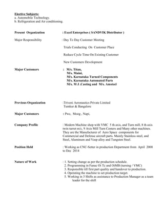 Elective Subjects:
a. Automobile Technology.
b. Refrigeration and Air conditioning.
Present Organization : Excel Enterprises ( SANDVIK Distributor )
Major Responsibility : Day To Day Customer Meeting
Trials Conducting On Customer Place
Reduce Cycle Time On Existing Customer
New Customers Development
Major Customers : M/s. Titan,
M/s. Maini,
M/s. Karnataka Turned Components
M/s. Karnataka Automated Parts
M/s. M J .Casting and M/s. Amsteel
Previous Organization :Triveni Aeronautics Private Limited
Tumkur & Bangalore
Major Customers : Pwc, Moog , Napi,
Company Profile : Modern Machine shop with VMC 5 th axis, and Turn mill, 8 th axis
twin turret m/c, 9 Axis Mill Turn Centers and Many other machines.
They are the Manufacturer of Aero Space components for
Commercial and Defense aircraft parts. Mainly Stainless steel, and
Steel, Aluminum and Vasp alloy and Tungsten Steel.
Position Held : Working as CNC-Setter in production Department from April 2008
to Dec 2014
Nature of Work : 1. Setting change as per the production schedule.
2. Programming in Fanuc Oi Tc and OiMB (turning / VMC)
3. Responsible till first part quality and handover to production.
4. Operating the machine to set production target.
5. Working in 3 Shifts as assistance to Production Manager as a team
leader for the shift
 