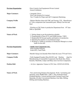 Previous Organization :Petro Controls And Equipments Private Limited
Arasur,Coimbatore.
Major Customers : Anugraha Valves .
Flow Link Systems Pvt Limited
Tier 3 Vendor for Wipro and L&T Component Machining
Company Profile : Modern Machine shop with VMC and Turning, VTL , Manufacturer
of Valve components and Automobile parts. Mainly Cast Iron and
Steel
Position Held : Working as CNC-Setter in production Department from 10th
June
2006 to April2008
Nature of Work : 1. Setting change as per the production schedule.
2. Programming in Fanuc Oi Tc and OiMB (turning / VMC)
3. Responsible till first part quality and handover to production.
4. Operating the machine to set production target.
5. Working in 3 Shifts as assistance to Production Manager as a team
leader for the shift
Previous Organization : Sakthi Auto Components Ltd.,
Palla Gounden Palayam,
Erode (DT), Tamil Nadu.
Major Customers :Maruthi Udyog Ltd.,Hyundai Motor India ltd.,Lucas TVS and Volvo.
Company Profile : Fully Equipped Foundry (Disa MATIC) and Machine shop For
Manufacturing of Automobile Components like Break Disc, Drum,
Knuckle, Manifolds, Caliper and Many more Cast Iron Components.
Position Held : As Govt. Apprentice Trainee in CNC from 4/05/05 till 4/05/06.
Nature of Work : New and Existing Products Development, Work / tool Setting and
operating Fanuc ROBO Drill , VMC’s, Disc Surface& Flange
Grinding Machine, Vertical and Horizontal Turning Centers and
Operating All other Conventional Machines Like lathe, Milling,
Drilling and Grinding Machines.
 