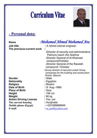 - Personal data:
Name :Mohamed Ahmed Mohamed Ata
Job title : A retired colonel engineer
The previous-current work :
-Director of security and administrative
Palmyra resort /Ain Sokhna
-Director General of Al Khamael
compound/October
-Director General of the Rawdah
compound / October
Lootah Group-rector of securityGroup di-
companies for the building and construction
/Dubai- Djibouti.
Gender : Male
Nationality : Egyptian
Religion : Muslim
Date of Birth : 9- Aug.-1969
Place of Birth : Giza
Height : 184 cm
Weight : 90 kg
Action Driving License : Yes ,car
The current housing : Hurghada
Mobile phone (Egypt) : +201099989949
E-mail : m_ata48@yahoo.com
 