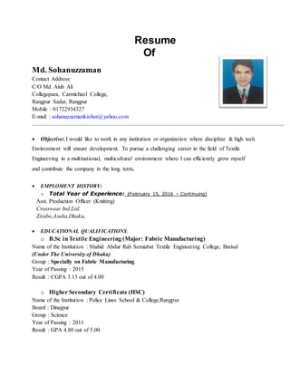 Resume
Of
Md. Sohanuzzaman
Contact Address:
C/O Md. Aiub Ali
Collegepara, Carmichael College,
Rangpur Sadar, Rangpur
Mobile : 01722934327
E-mail : sohanuzzamankishor@yahoo.com
 Objective: I would like to work in any institution or organization where discipline & high tech
Environment will ensure development. To pursue a challenging career in the field of Textile
Engineering in a multinational, multicultural environment where I can efficiently grow myself
and contribute the company in the long term.
 EMPLOMENT HISTORY:
o Total Year of Experience: (February 15, 2016 – Continuing)
Asst. Production Officer (Knitting)
Crosswear Ind.Ltd.
Zirabo,Asulia,Dhaka.
 EDUCATIONAL QUALIFICATIONS:
o B.Sc inTextile Engineering (Major: Fabric Manufacturing)
Name of the Institution : Shahid Abdur Rab Serniabat Textile Engineering College, Barisal
(Under The University of Dhaka)
Group : Specially on Fabric Manufacturing
Year of Passing : 2015
Result : CGPA 3.13 out of 4.00
o Higher Secondary Certificate (HSC)
Name of the Institution : Police Lines School & College,Rangpur
Board : Dinajpur
Group : Science
Year of Passing : 2011
Result : GPA 4.80 out of 5.00
 