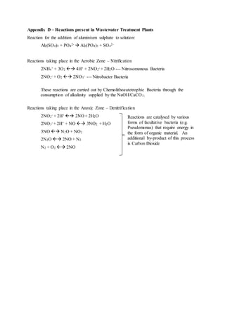 Appendix D – Reactions present in Wastewater Treatment Plants
Reaction for the addition of aluminium sulphate to solution:
Al2(SO4)3 + PO4
2-  Al2(PO4)3 + SO4
2-
Reactions taking place in the Aerobic Zone – Nitrification
2NH4
+ + 3O2  4H+ + 2NO2
- + 2H2O --- Nitrosomonous Bacteria
2NO2
- + O2  2NO3
- --- Nitrobacter Bacteria
These reactions are carried out by Chemolithoautotrophic Bacteria through the
consumption of alkalinity supplied by the NaOH/CaCO3.
Reactions taking place in the Anoxic Zone – Denitrification
2NO2
- + 2H+  2NO + 2H2O
2NO3
- + 2H+ + NO  3NO2 + H2O
3NO  N2O + NO2
2N2O  2NO + N2
N2 + O2  2NO
Reactions are catalysed by various
forms of facultative bacteria (e.g.
Pseudomonas) that require energy in
the form of organic material. An
additional by-product of this process
is Carbon Dioxide
 