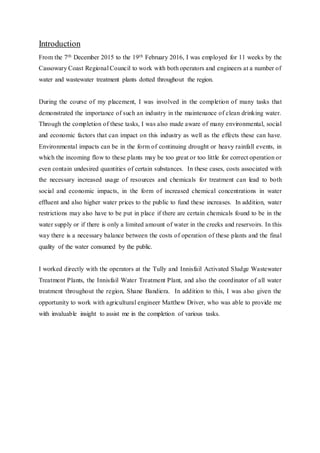 Introduction
From the 7th December 2015 to the 19th February 2016, I was employed for 11 weeks by the
Cassowary Coast Regional Council to work with both operators and engineers at a number of
water and wastewater treatment plants dotted throughout the region.
During the course of my placement, I was involved in the completion of many tasks that
demonstrated the importance of such an industry in the maintenance of clean drinking water.
Through the completion of these tasks, I was also made aware of many environmental, social
and economic factors that can impact on this industry as well as the effects these can have.
Environmental impacts can be in the form of continuing drought or heavy rainfall events, in
which the incoming flow to these plants may be too great or too little for correct operation or
even contain undesired quantities of certain substances. In these cases, costs associated with
the necessary increased usage of resources and chemicals for treatment can lead to both
social and economic impacts, in the form of increased chemical concentrations in water
effluent and also higher water prices to the public to fund these increases. In addition, water
restrictions may also have to be put in place if there are certain chemicals found to be in the
water supply or if there is only a limited amount of water in the creeks and reservoirs. In this
way there is a necessary balance between the costs of operation of these plants and the final
quality of the water consumed by the public.
I worked directly with the operators at the Tully and Innisfail Activated Sludge Wastewater
Treatment Plants, the Innisfail Water Treatment Plant, and also the coordinator of all water
treatment throughout the region, Shane Bandiera. In addition to this, I was also given the
opportunity to work with agricultural engineer Matthew Driver, who was able to provide me
with invaluable insight to assist me in the completion of various tasks.
 