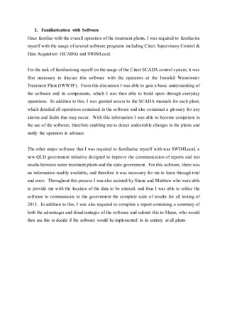 2. Familiarisation with Software
Once familiar with the overall operation of the treatment plants, I was required to familiarise
myself with the usage of several software programs including Citect Supervisory Control &
Data Acquisition (SCADA) and SWIMLocal.
For the task of familiarising myself on the usage of the Citect SCADA control system, it was
first necessary to discuss this software with the operators at the Innisfail Wastewater
Treatment Plant (IWWTP). From this discussion I was able to gain a basic understanding of
the software and its components, which I was then able to build upon through everyday
operations. In addition to this, I was granted access to the SCADA manuals for each plant,
which detailed all operations contained in the software and also contained a glossary for any
alarms and faults that may occur. With this information I was able to become competent in
the use of the software, therefore enabling me to detect undesirable changes in the plants and
notify the operators in advance.
The other major software that I was required to familiarise myself with was SWIMLocal, a
new QLD government initiative designed to improve the communication of reports and test
results between water treatment plants and the state government. For this software, there was
no information readily available, and therefore it was necessary for me to learn through trial
and error. Throughout this process I was also assisted by Shane and Matthew who were able
to provide me with the location of the data to be entered, and thus I was able to utilise the
software to communicate to the government the complete suite of results for all testing of
2015. In addition to this, I was also required to complete a report containing a summary of
both the advantages and disadvantages of the software and submit this to Shane, who would
then use this to decide if the software would be implemented in its entirety at all plants
 