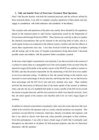 3. Tully and Innisfail Water & Wastewater Treatment Plant Operations
Once I had become familiar with both the treatment processes and the software utilised by
these treatment plants, I was able to complete everyday operations of these plants and also
engage in consultations with both contractors and consultants in the industry.
The everyday tasks and operations of the plant were mainly those dictated by the regulations
placed on the treatment plants to meet license requirements issued by the Department of
Environment and Heritage Protection (EHP). These licenses are currently in place to regulate
the chemical concentrations that can be released to the receiving body of water, and as a
result regular testing was conducted on the influent, reactor, clarifiers and also the effluent to
ensure these requirements were met. I was thus involved in both the gathering of samples
and lab testing, and in the cases of irregular concentrations being discovered, I discussed
possible causes and solutions with the operators before exceedance occurred.
In the cases where higher concentrations were detected, I was then involved in the creation of
a solution to reduce these to a manageable level. One such example of this occurred when the
dissolved oxygen (D.O) probe in the aerobic reactor of the IWWTP was unable to connect to
SCADA, and thus the aerators responsible for the maintaining of the D.O level were unable
to run on an automatic setting. In addition to this, the manual settings on the aerators were
measured in motor percentages at hourly intervals, and being that there was no link between
these percentages and the D.O level, trial and error methods were used. These methods
involved the observation of historical data of the motor speeds of the aerators at different
times, and also the use of a handheld D.O probe to create a profile of the D.O levels around
the reactor at regular intervals, and this was a process in which I was directly involved. From
this, the motor speeds of the aerators were therefore able to be set with a larger degree of
accuracy,
In addition to chemical concentration exceedances, there were also issues that arose that were
unable to be solved by the operators and, as a result, external assistance was required. This
assistance was provided by contractors, tradesmen, industry consultants and engineers, and
thus I was asked to discuss with them and, where possible, participate in their solutions.
From this participation, I was able to learn a broad range of skills that I continually used
throughout my placement at all plants for both practical purposes and also for theoretical
discussions with the operators.
 