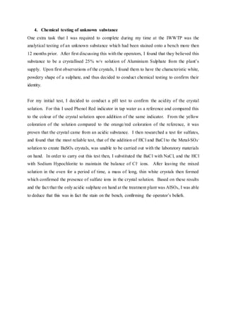 4. Chemical testing of unknown substance
One extra task that I was required to complete during my time at the IWWTP was the
analytical testing of an unknown substance which had been stained onto a bench more then
12 months prior. After first discussing this with the operators, I found that they believed this
substance to be a crystallised 25% w/v solution of Aluminium Sulphate from the plant’s
supply. Upon first observations of the crystals, I found them to have the characteristic white,
powdery shape of a sulphate, and thus decided to conduct chemical testing to confirm their
identity.
For my initial test, I decided to conduct a pH test to confirm the acidity of the crystal
solution. For this I used Phenol Red indicator in tap water as a reference and compared this
to the colour of the crystal solution upon addition of the same indicator. From the yellow
coloration of the solution compared to the orange/red coloration of the reference, it was
proven that the crystal came from an acidic substance. I then researched a test for sulfates,
and found that the most reliable test, that of the addition of HCl and BaCl to the Metal-SO4
-
solution to create BaSO4 crystals, was unable to be carried out with the laboratory materials
on hand. In order to carry out this test then, I substituted the BaCl with NaCl, and the HCl
with Sodium Hypochlorite to maintain the balance of Cl- ions. After leaving the mixed
solution in the oven for a period of time, a mass of long, thin white crystals then formed
which confirmed the presence of sulfate ions in the crystal solution. Based on these results
and the fact that the only acidic sulphate on hand at the treatment plant was AlSO4, I was able
to deduce that this was in fact the stain on the bench, confirming the operator’s beliefs.
 