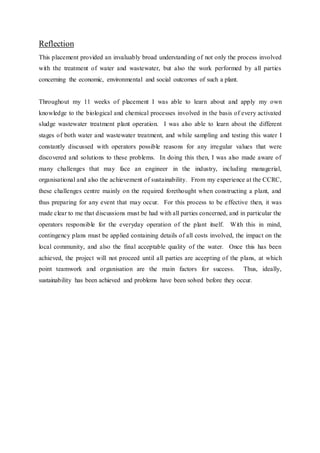 Reflection
This placement provided an invaluably broad understanding of not only the process involved
with the treatment of water and wastewater, but also the work performed by all parties
concerning the economic, environmental and social outcomes of such a plant.
Throughout my 11 weeks of placement I was able to learn about and apply my own
knowledge to the biological and chemical processes involved in the basis of every activated
sludge wastewater treatment plant operation. I was also able to learn about the different
stages of both water and wastewater treatment, and while sampling and testing this water I
constantly discussed with operators possible reasons for any irregular values that were
discovered and solutions to these problems. In doing this then, I was also made aware of
many challenges that may face an engineer in the industry, including managerial,
organisational and also the achievement of sustainability. From my experience at the CCRC,
these challenges centre mainly on the required forethought when constructing a plant, and
thus preparing for any event that may occur. For this process to be effective then, it was
made clear to me that discussions must be had with all parties concerned, and in particular the
operators responsible for the everyday operation of the plant itself. With this in mind,
contingency plans must be applied containing details of all costs involved, the impact on the
local community, and also the final acceptable quality of the water. Once this has been
achieved, the project will not proceed until all parties are accepting of the plans, at which
point teamwork and organisation are the main factors for success. Thus, ideally,
sustainability has been achieved and problems have been solved before they occur.
 