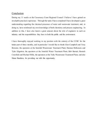 Conclusion
During my 11 weeks at the Cassowary Coast Regional Council I believe I have gained an
invaluable practical experience. Through the tasks I have completed I have developed a great
understanding regarding the chemical processes of water and wastewater treatment, and, in
doing so, have reinforced my own knowledge of both chemistry and process engineering. In
addition to this, I have also learnt a great amount about the role of engineers in such an
industry and the responsibilities they have to both the public and the environment.
I have thoroughly enjoyed working in my position with the entirety of the CCRC for the
better part of three months, and in particular I would like to thank Glen Campbell and Tony
Bowater, the operators at the Innisfail Wastewater Treatment Plant; Damian McKenzie and
Tyler Edgerton, the operators at the Innisfail Water Treatment Plant; Bob Barratt, Hamish
Crawford and Michael Mills, the operators at the Tully Wastewater Treatment Plant, and also
Shane Bandiera, for providing me with this opportunity.
 
