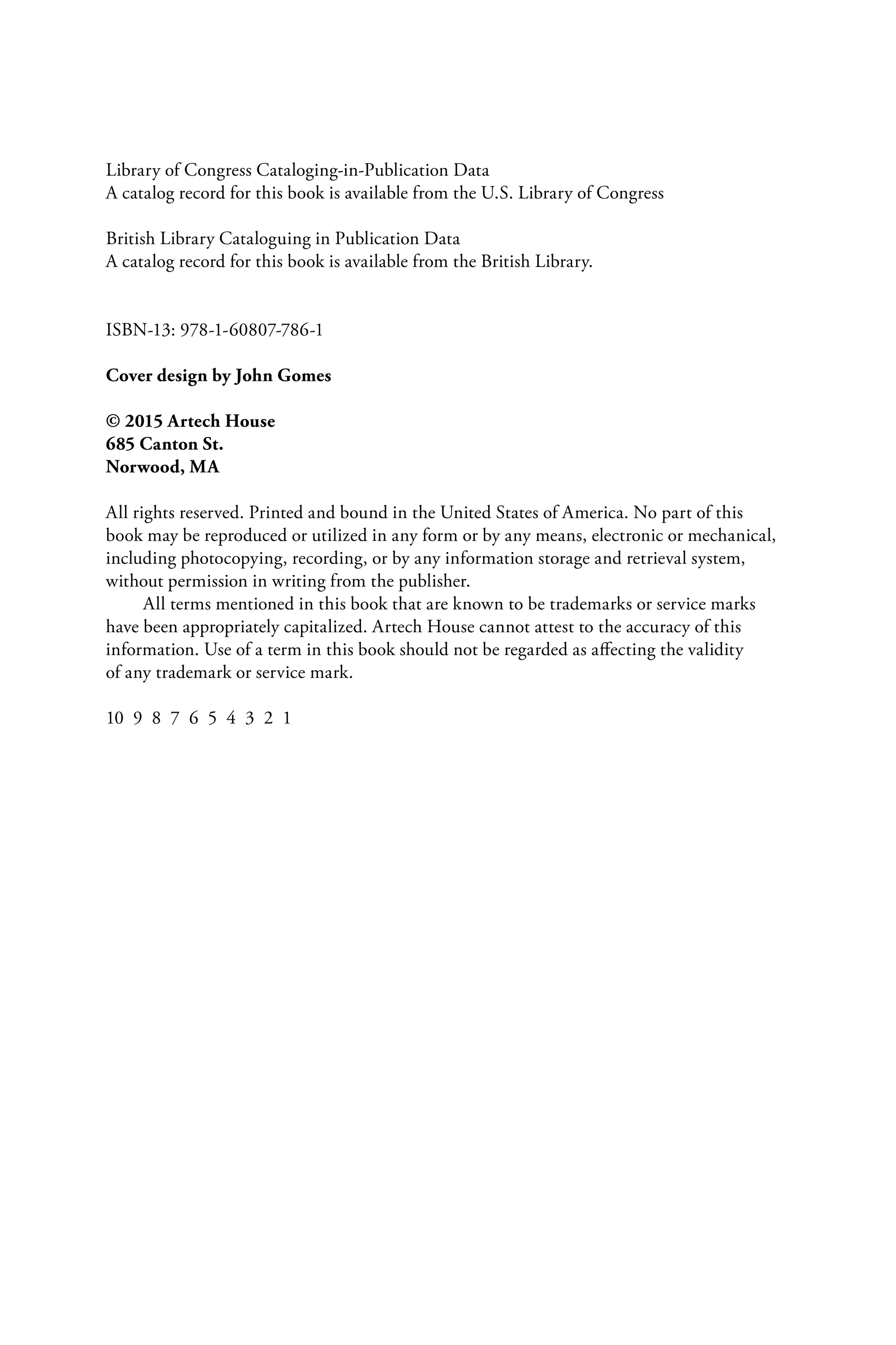 Library of Congress Cataloging-in-Publication Data
A catalog record for this book is available from the U.S. Library of Congress
British Library Cataloguing in Publication Data
A catalog record for this book is available from the British Library.
ISBN-13: 978-1-60807-786-1
Cover design by John Gomes
© 2015 Artech House
685 Canton St.
Norwood, MA
All rights reserved. Printed and bound in the United States of America. No part of this
book may be reproduced or utilized in any form or by any means, electronic or mechanical,
including photocopying, recording, or by any information storage and retrieval system,
without permission in writing from the publisher.
All terms mentioned in this book that are known to be trademarks or service marks
have been appropriately capitalized. Artech House cannot attest to the accuracy of this
information. Use of a term in this book should not be regarded as affecting the validity
of any trademark or service mark.
10 9 8 7 6 5 4 3 2 1
6525_Book.indb 4 1/23/15 7:55 AM
 
