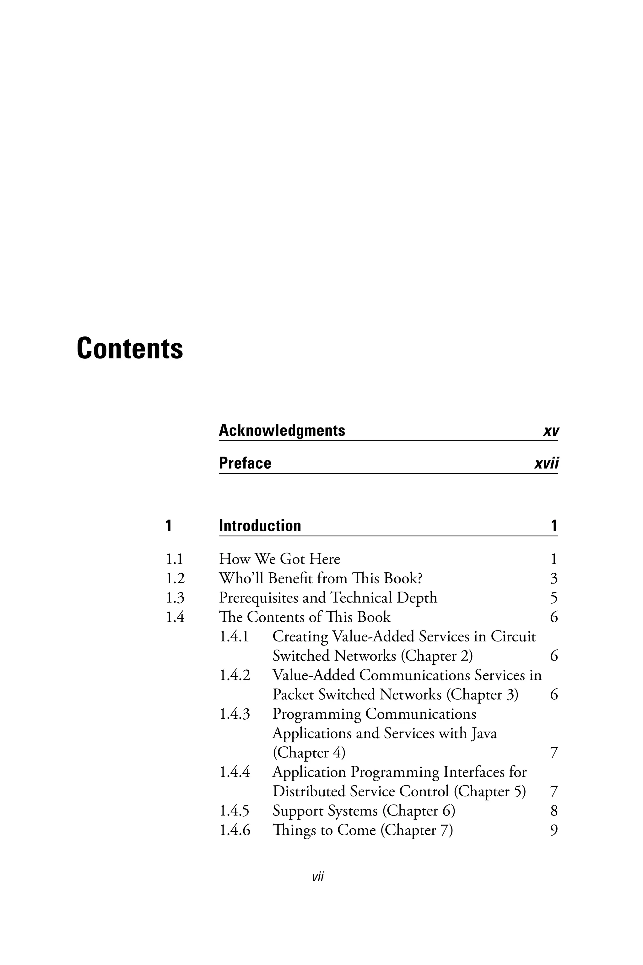 vii
Contents
Acknowledgments xv
Preface xvii
1 Introduction 1
1.1 How We Got Here 1
1.2 Who’ll Benefit from This Book? 3
1.3 Prerequisites and Technical Depth 5
1.4 The Contents of This Book 6
1.4.1 Creating Value-Added Services in Circuit
Switched Networks (Chapter 2) 6
1.4.2 Value-Added Communications Services in
Packet Switched Networks (Chapter 3) 6
1.4.3 Programming Communications
Applications and Services with Java
(Chapter 4) 7
1.4.4 Application Programming Interfaces for
Distributed Service Control (Chapter 5) 7
1.4.5 Support Systems (Chapter 6) 8
1.4.6 Things to Come (Chapter 7) 9
6525_Book.indb 7 1/23/15 7:55 AM
 