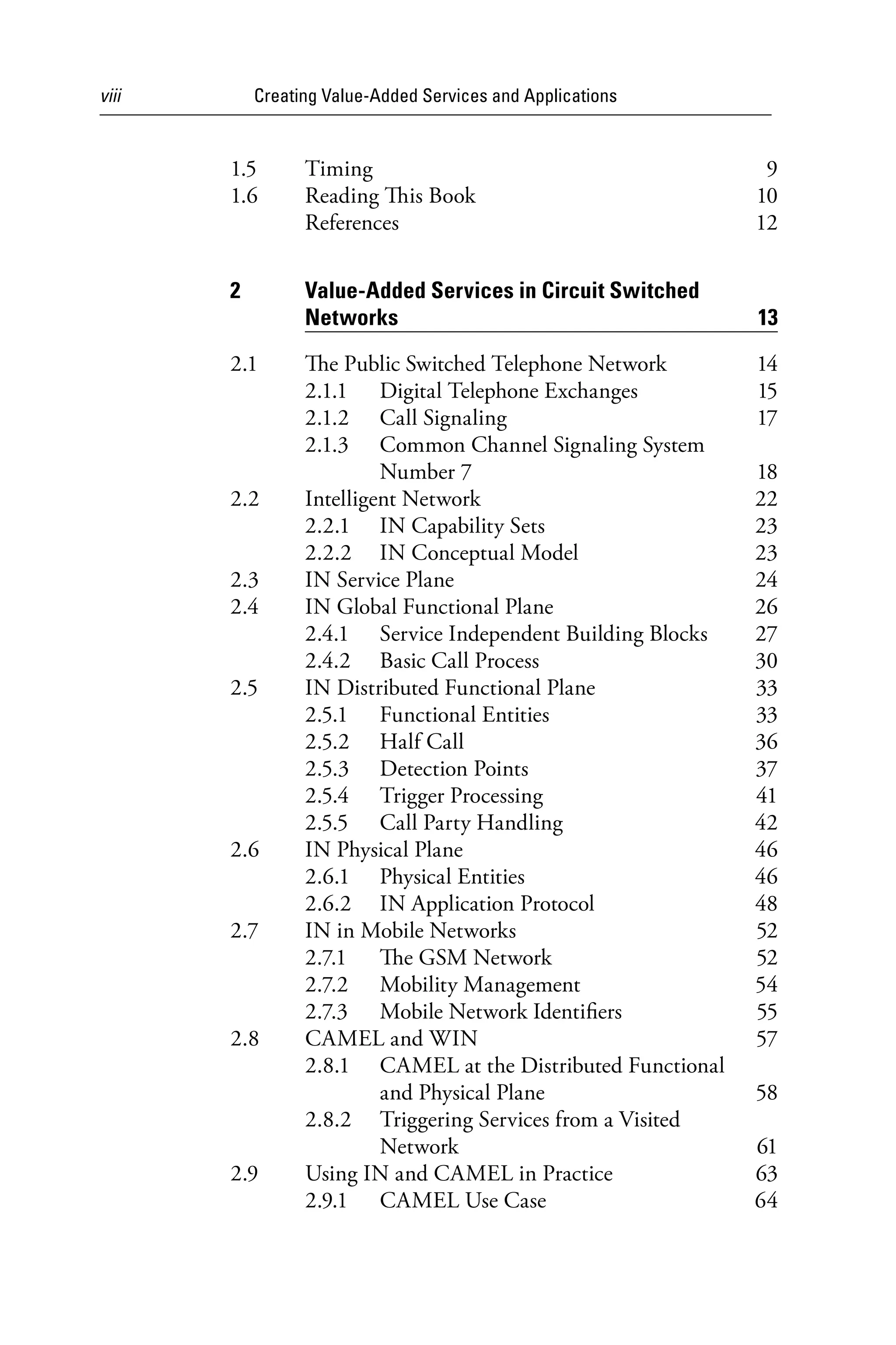 viii Creating Value-Added Services and Applications
1.5 Timing 9
1.6 Reading This Book 10
References 12
2 Value-Added Services in Circuit Switched
Networks 13
2.1 The Public Switched Telephone Network 14
2.1.1 Digital Telephone Exchanges 15
2.1.2 Call Signaling 17
2.1.3 Common Channel Signaling System
Number 7 18
2.2 Intelligent Network 22
2.2.1 IN Capability Sets 23
2.2.2 IN Conceptual Model 23
2.3 IN Service Plane 24
2.4 IN Global Functional Plane 26
2.4.1 Service Independent Building Blocks 27
2.4.2 Basic Call Process 30
2.5 IN Distributed Functional Plane 33
2.5.1 Functional Entities 33
2.5.2 Half Call 36
2.5.3 Detection Points 37
2.5.4 Trigger Processing 41
2.5.5 Call Party Handling 42
2.6 IN Physical Plane 46
2.6.1 Physical Entities 46
2.6.2 IN Application Protocol 48
2.7 IN in Mobile Networks 52
2.7.1 The GSM Network 52
2.7.2 Mobility Management 54
2.7.3 Mobile Network Identifiers 55
2.8 CAMEL and WIN 57
2.8.1 CAMEL at the Distributed Functional
and Physical Plane 58
2.8.2 Triggering Services from a Visited
Network 61
2.9 Using IN and CAMEL in Practice 63
2.9.1 CAMEL Use Case 64
6525_Book.indb 8 1/23/15 7:55 AM
 