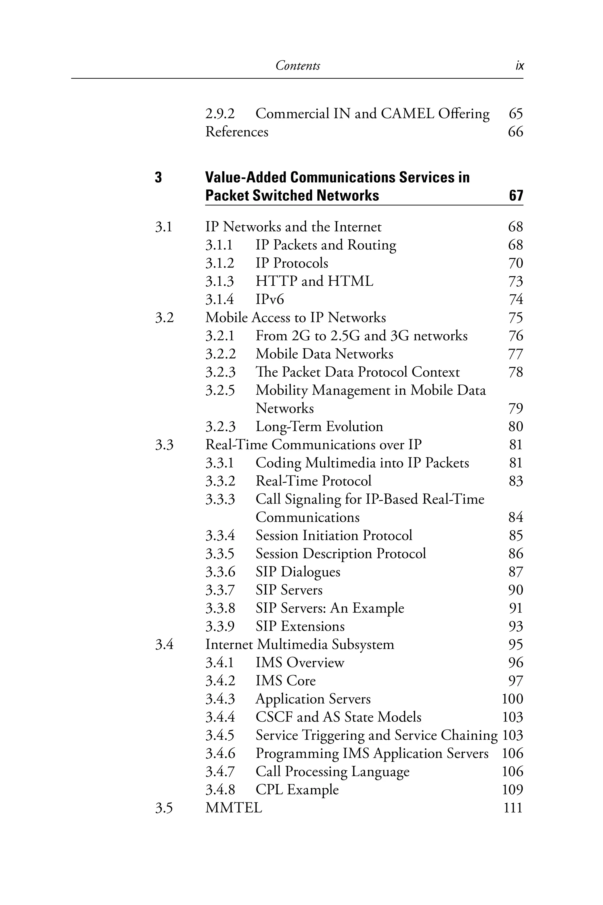Contents ix
2.9.2 Commercial IN and CAMEL Offering 65
References 66
3 Value-Added Communications Services in
Packet Switched Networks 67
3.1 IP Networks and the Internet 68
3.1.1 IP Packets and Routing 68
3.1.2 IP Protocols 70
3.1.3 HTTP and HTML 73
3.1.4 IPv6 74
3.2 Mobile Access to IP Networks 75
3.2.1 From 2G to 2.5G and 3G networks 76
3.2.2 Mobile Data Networks 77
3.2.3 The Packet Data Protocol Context 78
3.2.5 Mobility Management in Mobile Data
Networks 79
3.2.3 Long-Term Evolution 80
3.3 Real-Time Communications over IP 81
3.3.1 Coding Multimedia into IP Packets 81
3.3.2 Real-Time Protocol 83
3.3.3 Call Signaling for IP-Based Real-Time
Communications 84
3.3.4 Session Initiation Protocol 85
3.3.5 Session Description Protocol 86
3.3.6 SIP Dialogues 87
3.3.7 SIP Servers 90
3.3.8 SIP Servers: An Example 91
3.3.9 SIP Extensions 93
3.4 Internet Multimedia Subsystem 95
3.4.1 IMS Overview 96
3.4.2 IMS Core 97
3.4.3 Application Servers 100
3.4.4 CSCF and AS State Models 103
3.4.5 Service Triggering and Service Chaining 103
3.4.6 Programming IMS Application Servers 106
3.4.7 Call Processing Language 106
3.4.8 CPL Example 109
3.5 MMTEL 111
6525_Book.indb 9 1/23/15 7:55 AM
 