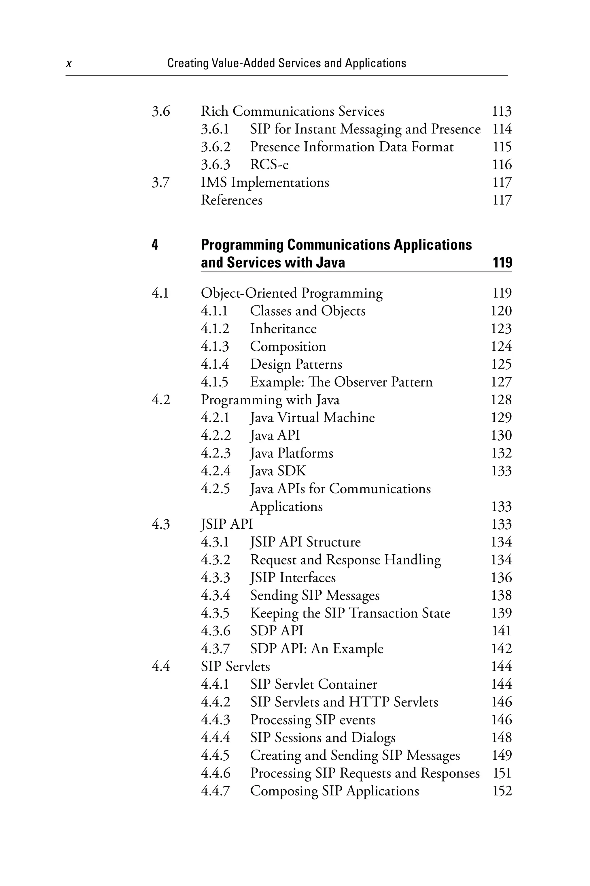x Creating Value-Added Services and Applications
3.6 Rich Communications Services 113
3.6.1 SIP for Instant Messaging and Presence 114
3.6.2 Presence Information Data Format 115
3.6.3 RCS-e 116
3.7 IMS Implementations 117
References 117
4 Programming Communications Applications
and Services with Java 119
4.1 Object-Oriented Programming 119
4.1.1 Classes and Objects 120
4.1.2 Inheritance 123
4.1.3 Composition 124
4.1.4 Design Patterns 125
4.1.5 Example: The Observer Pattern 127
4.2 Programming with Java 128
4.2.1 Java Virtual Machine 129
4.2.2 Java API 130
4.2.3 Java Platforms 132
4.2.4 Java SDK 133
4.2.5 Java APIs for Communications
Applications 133
4.3 JSIP API 133
4.3.1 JSIP API Structure 134
4.3.2 Request and Response Handling 134
4.3.3 JSIP Interfaces 136
4.3.4 Sending SIP Messages 138
4.3.5 Keeping the SIP Transaction State 139
4.3.6 SDP API 141
4.3.7 SDP API: An Example 142
4.4 SIP Servlets 144
4.4.1 SIP Servlet Container 144
4.4.2 SIP Servlets and HTTP Servlets 146
4.4.3 Processing SIP events 146
4.4.4 SIP Sessions and Dialogs 148
4.4.5 Creating and Sending SIP Messages 149
4.4.6 Processing SIP Requests and Responses 151
4.4.7 Composing SIP Applications 152
6525_Book.indb 10 1/23/15 7:55 AM
 