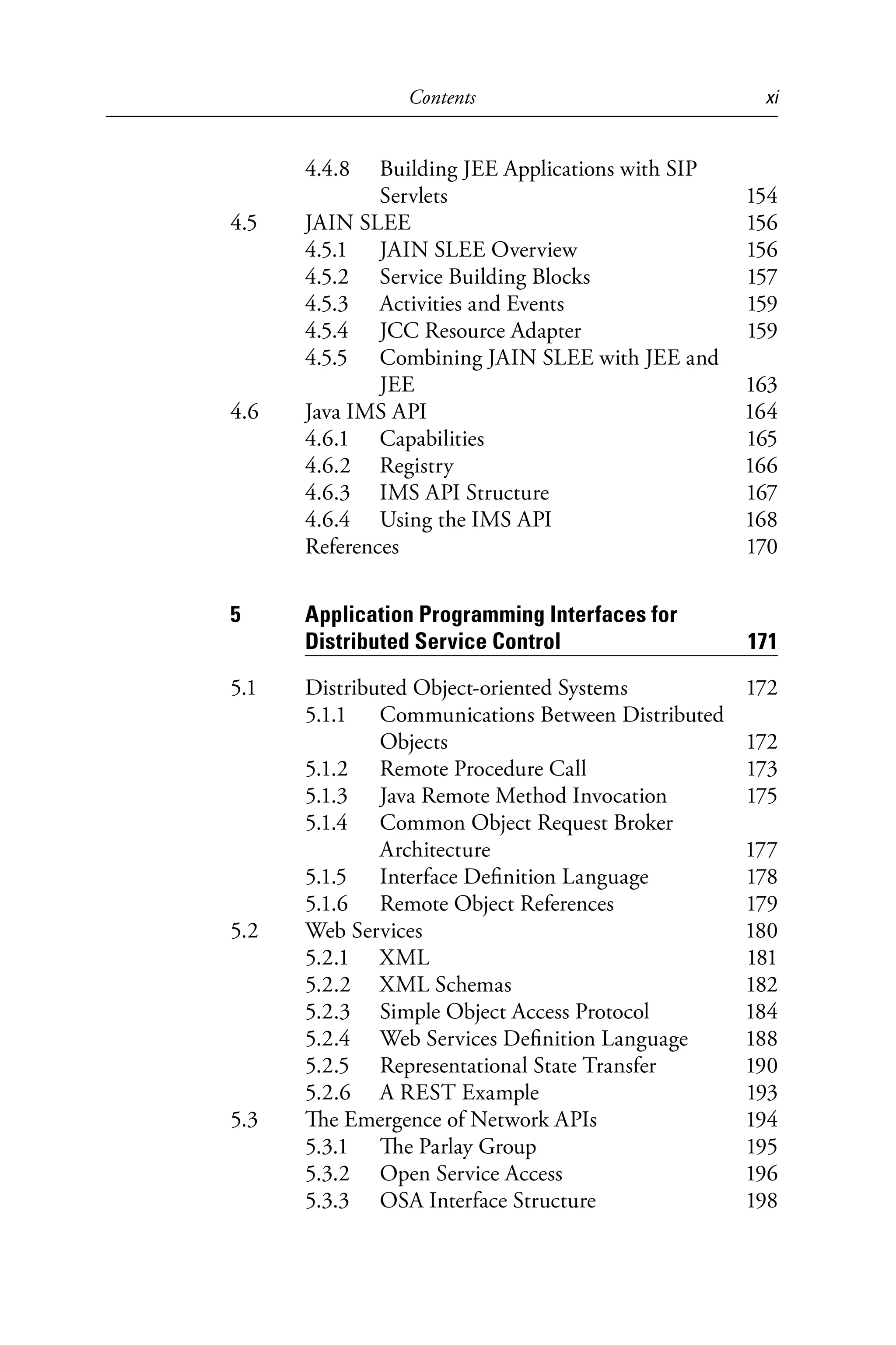 Contents xi
4.4.8 Building JEE Applications with SIP
Servlets 154
4.5 JAIN SLEE 156
4.5.1 JAIN SLEE Overview 156
4.5.2 Service Building Blocks 157
4.5.3 Activities and Events 159
4.5.4 JCC Resource Adapter 159
4.5.5 Combining JAIN SLEE with JEE and
JEE 163
4.6 Java IMS API 164
4.6.1 Capabilities 165
4.6.2 Registry 166
4.6.3 IMS API Structure 167
4.6.4 Using the IMS API 168
References 170
5 Application Programming Interfaces for
Distributed Service Control 171
5.1 Distributed Object-oriented Systems 172
5.1.1 Communications Between Distributed
Objects 172
5.1.2 Remote Procedure Call 173
5.1.3 Java Remote Method Invocation 175
5.1.4 Common Object Request Broker
Architecture 177
5.1.5 Interface Definition Language 178
5.1.6 Remote Object References 179
5.2 Web Services 180
5.2.1 XML 181
5.2.2 XML Schemas 182
5.2.3 Simple Object Access Protocol 184
5.2.4 Web Services Definition Language 188
5.2.5 Representational State Transfer 190
5.2.6 A REST Example 193
5.3 The Emergence of Network APIs 194
5.3.1 The Parlay Group 195
5.3.2 Open Service Access 196
5.3.3 OSA Interface Structure 198
6525_Book.indb 11 1/23/15 7:55 AM
 