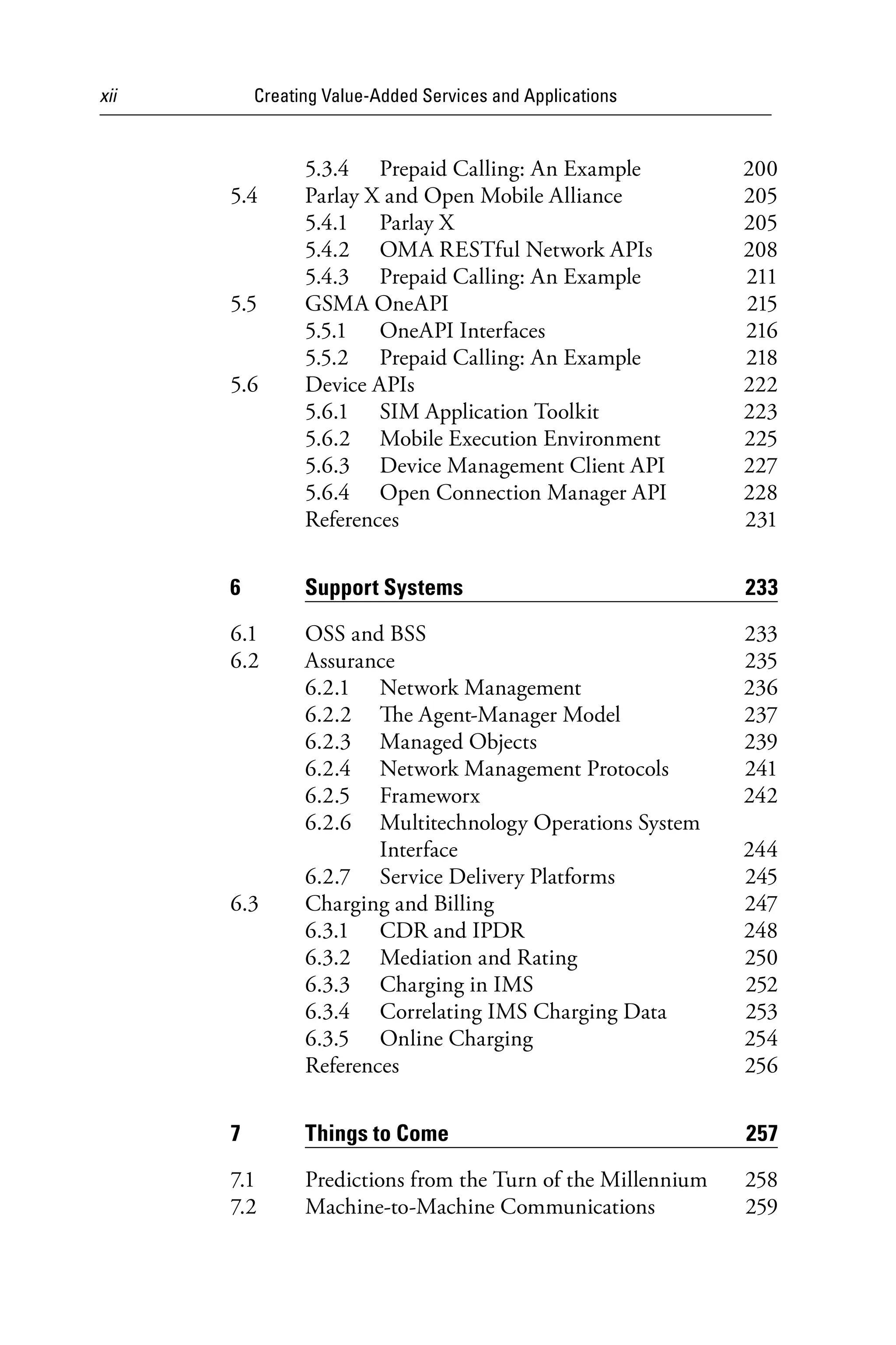 xii Creating Value-Added Services and Applications
5.3.4 Prepaid Calling: An Example 200
5.4 Parlay X and Open Mobile Alliance 205
5.4.1 Parlay X 205
5.4.2 OMA RESTful Network APIs 208
5.4.3 Prepaid Calling: An Example 211
5.5 GSMA OneAPI 215
5.5.1 OneAPI Interfaces 216
5.5.2 Prepaid Calling: An Example 218
5.6 Device APIs 222
5.6.1 SIM Application Toolkit 223
5.6.2 Mobile Execution Environment 225
5.6.3 Device Management Client API 227
5.6.4 Open Connection Manager API 228
References 231
6 Support Systems 233
6.1 OSS and BSS 233
6.2 Assurance 235
6.2.1 Network Management 236
6.2.2 The Agent-Manager Model 237
6.2.3 Managed Objects 239
6.2.4 Network Management Protocols 241
6.2.5 Frameworx 242
6.2.6 Multitechnology Operations System
Interface 244
6.2.7 Service Delivery Platforms 245
6.3 Charging and Billing 247
6.3.1 CDR and IPDR 248
6.3.2 Mediation and Rating 250
6.3.3 Charging in IMS 252
6.3.4 Correlating IMS Charging Data 253
6.3.5 Online Charging 254
References 256
7 Things to Come 257
7.1 Predictions from the Turn of the Millennium 258
7.2 Machine-to-Machine Communications 259
6525_Book.indb 12 1/23/15 7:55 AM
 