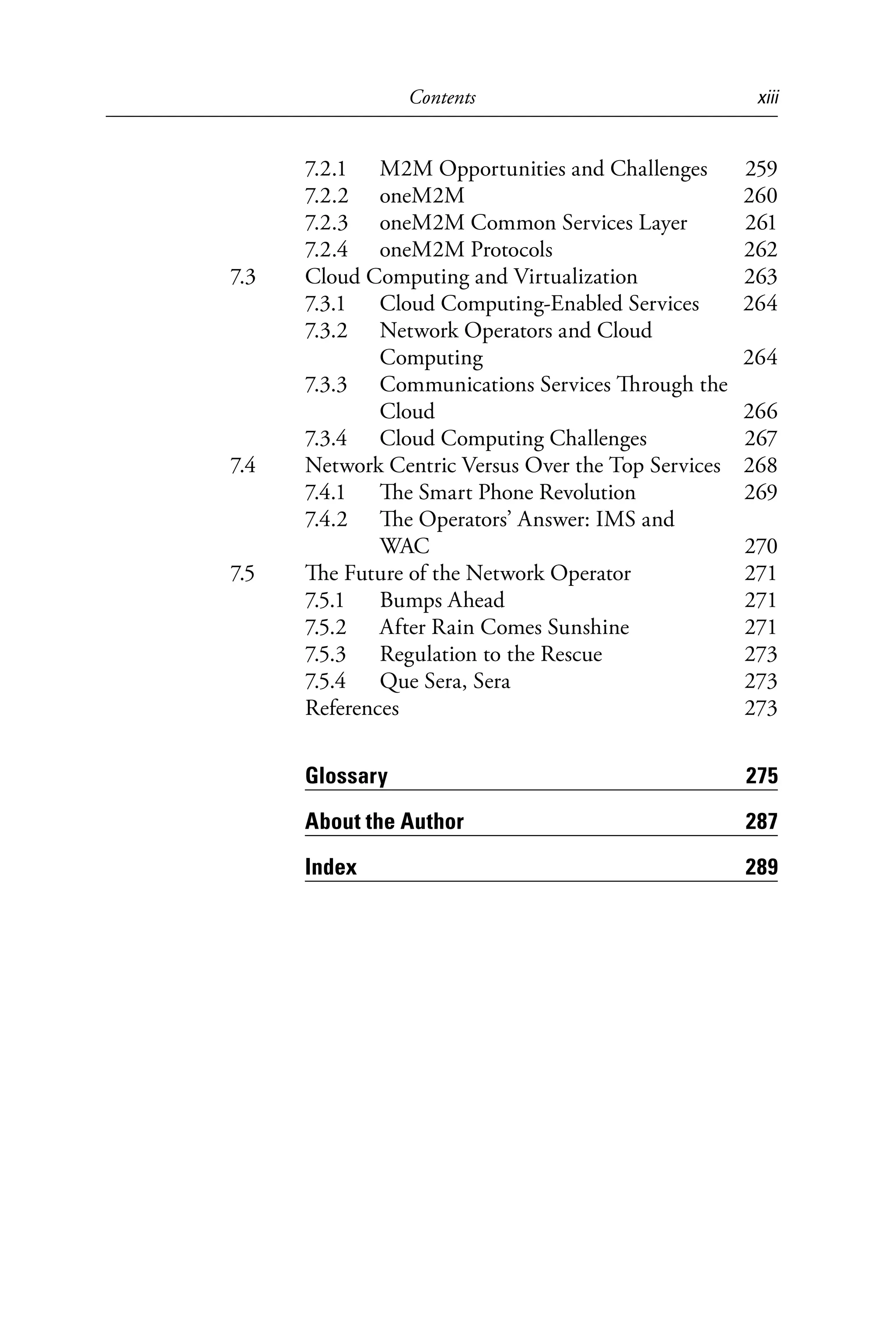 Contents xiii
7.2.1 M2M Opportunities and Challenges 259
7.2.2 oneM2M 260
7.2.3 oneM2M Common Services Layer 261
7.2.4 oneM2M Protocols 262
7.3 Cloud Computing and Virtualization 263
7.3.1 Cloud Computing-Enabled Services 264
7.3.2 Network Operators and Cloud
Computing 264
7.3.3 Communications Services Through the
Cloud 266
7.3.4 Cloud Computing Challenges 267
7.4 Network Centric Versus Over the Top Services 268
7.4.1 The Smart Phone Revolution 269
7.4.2 The Operators’ Answer: IMS and
WAC 270
7.5 The Future of the Network Operator 271
7.5.1 Bumps Ahead 271
7.5.2 After Rain Comes Sunshine 271
7.5.3 Regulation to the Rescue 273
7.5.4 Que Sera, Sera 273
References 273
Glossary 275
About the Author 287
Index 289
6525_Book.indb 13 1/23/15 7:55 AM
 