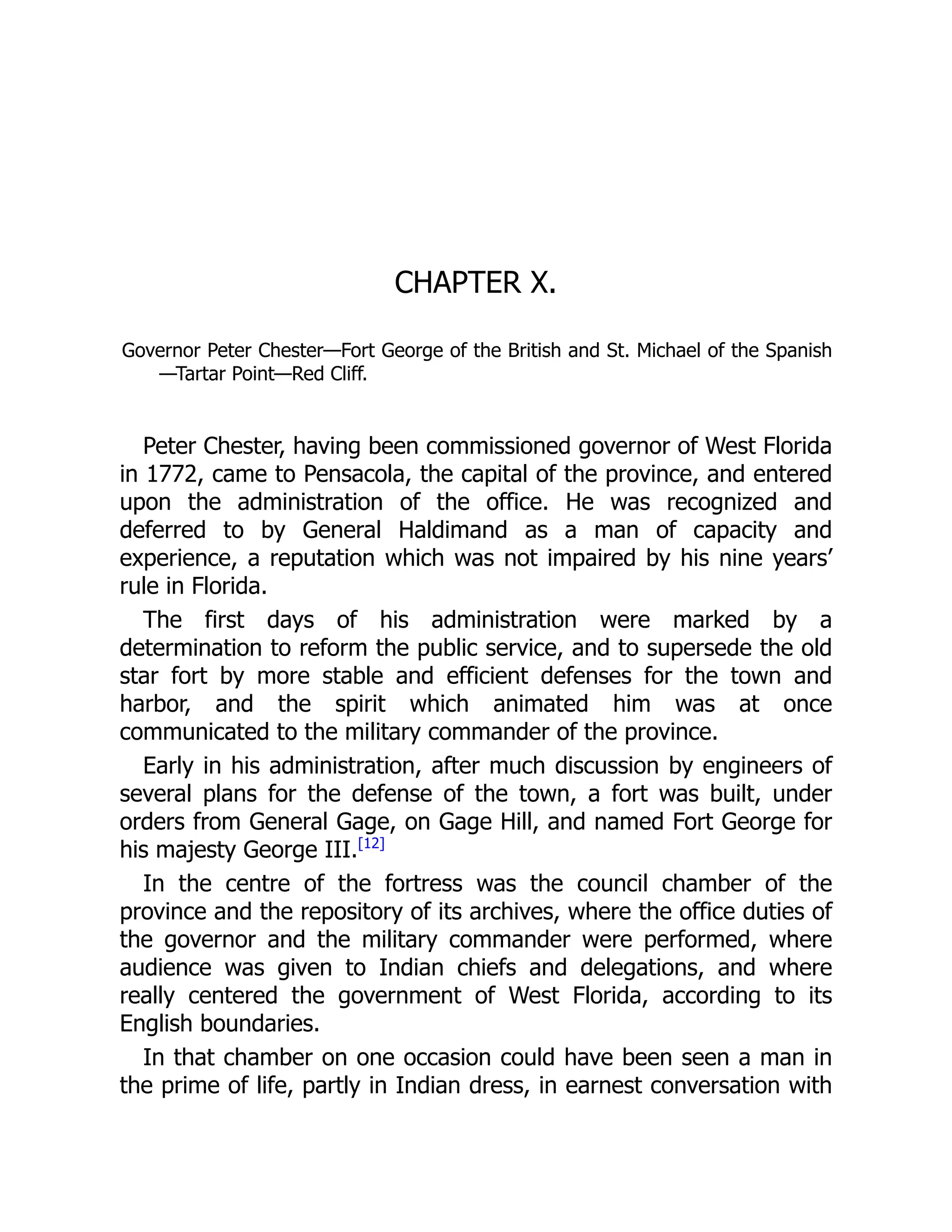 CHAPTER X.
Governor Peter Chester—Fort George of the British and St. Michael of the Spanish
—Tartar Point—Red Cliff.
Peter Chester, having been commissioned governor of West Florida
in 1772, came to Pensacola, the capital of the province, and entered
upon the administration of the office. He was recognized and
deferred to by General Haldimand as a man of capacity and
experience, a reputation which was not impaired by his nine years’
rule in Florida.
The first days of his administration were marked by a
determination to reform the public service, and to supersede the old
star fort by more stable and efficient defenses for the town and
harbor, and the spirit which animated him was at once
communicated to the military commander of the province.
Early in his administration, after much discussion by engineers of
several plans for the defense of the town, a fort was built, under
orders from General Gage, on Gage Hill, and named Fort George for
his majesty George III.[12]
In the centre of the fortress was the council chamber of the
province and the repository of its archives, where the office duties of
the governor and the military commander were performed, where
audience was given to Indian chiefs and delegations, and where
really centered the government of West Florida, according to its
English boundaries.
In that chamber on one occasion could have been seen a man in
the prime of life, partly in Indian dress, in earnest conversation with
 