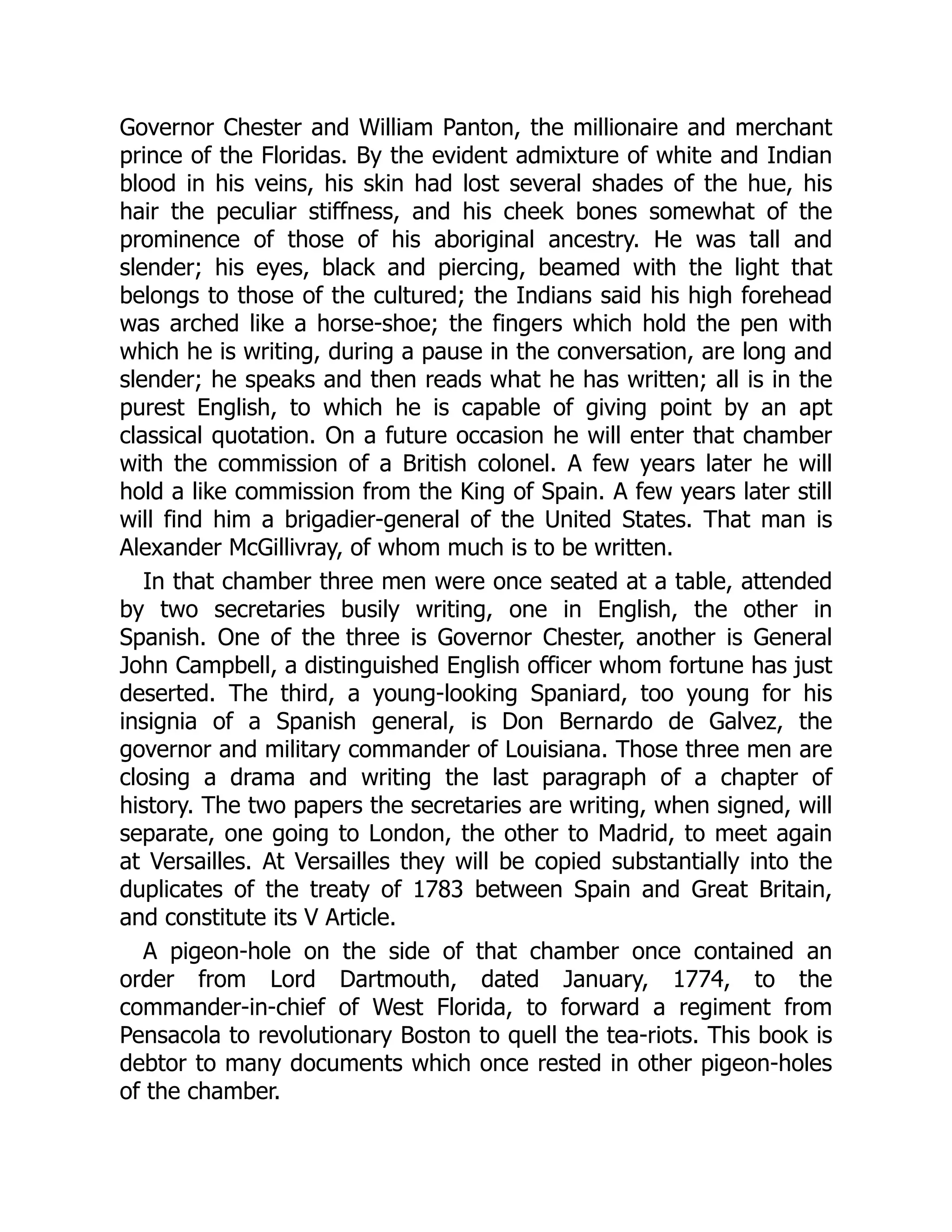 Governor Chester and William Panton, the millionaire and merchant
prince of the Floridas. By the evident admixture of white and Indian
blood in his veins, his skin had lost several shades of the hue, his
hair the peculiar stiffness, and his cheek bones somewhat of the
prominence of those of his aboriginal ancestry. He was tall and
slender; his eyes, black and piercing, beamed with the light that
belongs to those of the cultured; the Indians said his high forehead
was arched like a horse-shoe; the fingers which hold the pen with
which he is writing, during a pause in the conversation, are long and
slender; he speaks and then reads what he has written; all is in the
purest English, to which he is capable of giving point by an apt
classical quotation. On a future occasion he will enter that chamber
with the commission of a British colonel. A few years later he will
hold a like commission from the King of Spain. A few years later still
will find him a brigadier-general of the United States. That man is
Alexander McGillivray, of whom much is to be written.
In that chamber three men were once seated at a table, attended
by two secretaries busily writing, one in English, the other in
Spanish. One of the three is Governor Chester, another is General
John Campbell, a distinguished English officer whom fortune has just
deserted. The third, a young-looking Spaniard, too young for his
insignia of a Spanish general, is Don Bernardo de Galvez, the
governor and military commander of Louisiana. Those three men are
closing a drama and writing the last paragraph of a chapter of
history. The two papers the secretaries are writing, when signed, will
separate, one going to London, the other to Madrid, to meet again
at Versailles. At Versailles they will be copied substantially into the
duplicates of the treaty of 1783 between Spain and Great Britain,
and constitute its V Article.
A pigeon-hole on the side of that chamber once contained an
order from Lord Dartmouth, dated January, 1774, to the
commander-in-chief of West Florida, to forward a regiment from
Pensacola to revolutionary Boston to quell the tea-riots. This book is
debtor to many documents which once rested in other pigeon-holes
of the chamber.
 