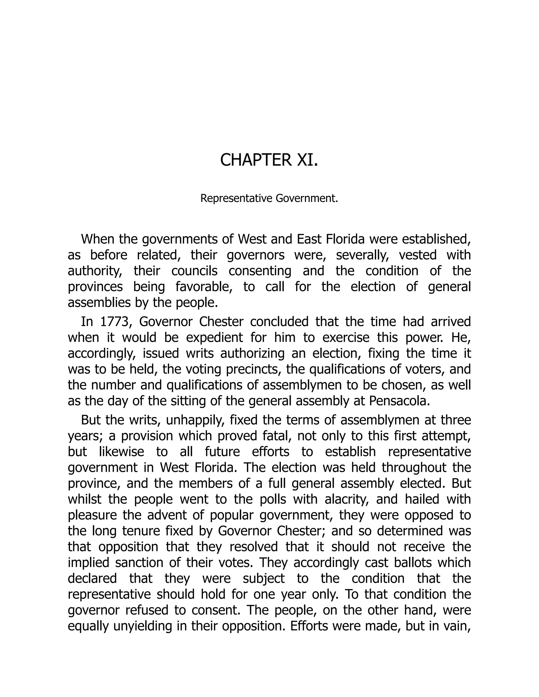 CHAPTER XI.
Representative Government.
When the governments of West and East Florida were established,
as before related, their governors were, severally, vested with
authority, their councils consenting and the condition of the
provinces being favorable, to call for the election of general
assemblies by the people.
In 1773, Governor Chester concluded that the time had arrived
when it would be expedient for him to exercise this power. He,
accordingly, issued writs authorizing an election, fixing the time it
was to be held, the voting precincts, the qualifications of voters, and
the number and qualifications of assemblymen to be chosen, as well
as the day of the sitting of the general assembly at Pensacola.
But the writs, unhappily, fixed the terms of assemblymen at three
years; a provision which proved fatal, not only to this first attempt,
but likewise to all future efforts to establish representative
government in West Florida. The election was held throughout the
province, and the members of a full general assembly elected. But
whilst the people went to the polls with alacrity, and hailed with
pleasure the advent of popular government, they were opposed to
the long tenure fixed by Governor Chester; and so determined was
that opposition that they resolved that it should not receive the
implied sanction of their votes. They accordingly cast ballots which
declared that they were subject to the condition that the
representative should hold for one year only. To that condition the
governor refused to consent. The people, on the other hand, were
equally unyielding in their opposition. Efforts were made, but in vain,
 
