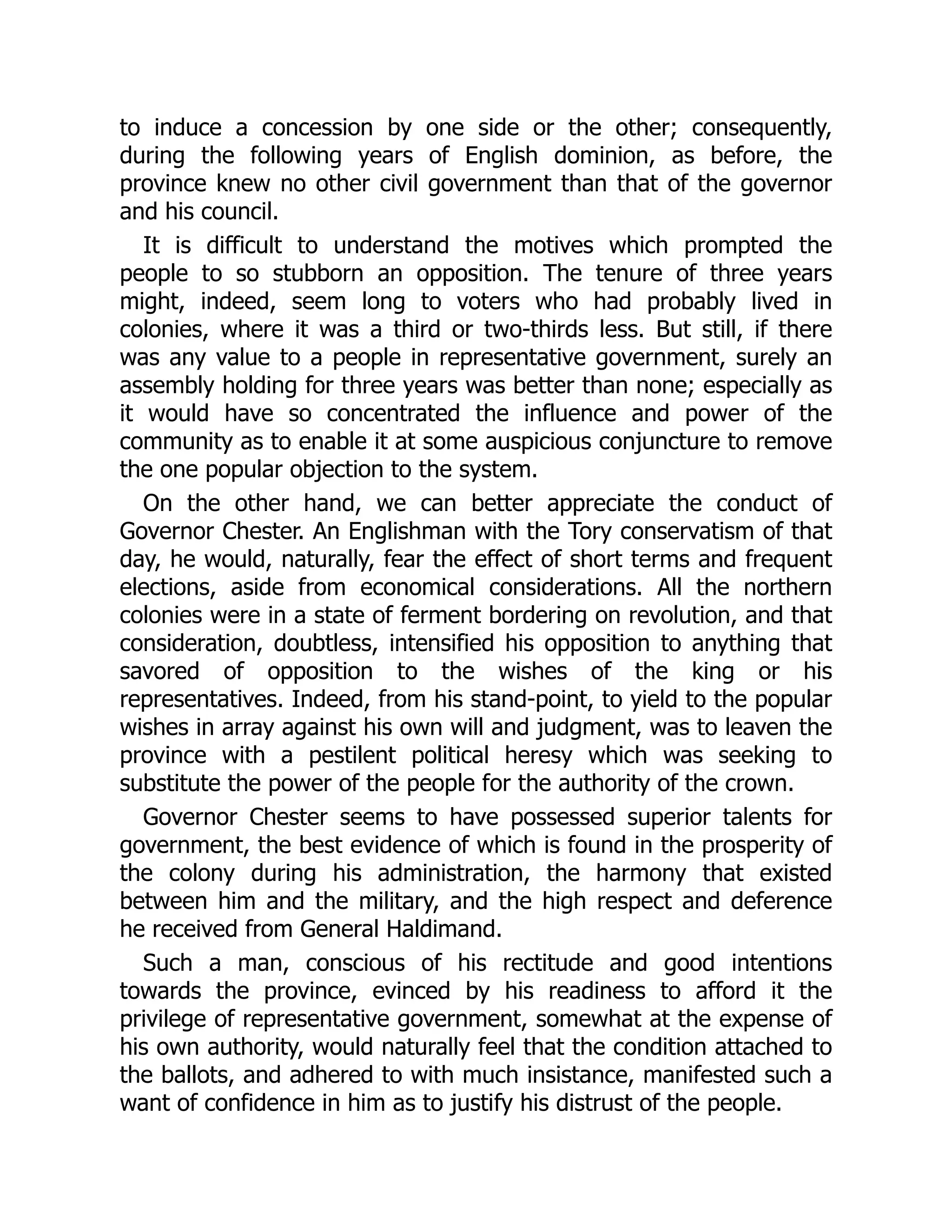 to induce a concession by one side or the other; consequently,
during the following years of English dominion, as before, the
province knew no other civil government than that of the governor
and his council.
It is difficult to understand the motives which prompted the
people to so stubborn an opposition. The tenure of three years
might, indeed, seem long to voters who had probably lived in
colonies, where it was a third or two-thirds less. But still, if there
was any value to a people in representative government, surely an
assembly holding for three years was better than none; especially as
it would have so concentrated the influence and power of the
community as to enable it at some auspicious conjuncture to remove
the one popular objection to the system.
On the other hand, we can better appreciate the conduct of
Governor Chester. An Englishman with the Tory conservatism of that
day, he would, naturally, fear the effect of short terms and frequent
elections, aside from economical considerations. All the northern
colonies were in a state of ferment bordering on revolution, and that
consideration, doubtless, intensified his opposition to anything that
savored of opposition to the wishes of the king or his
representatives. Indeed, from his stand-point, to yield to the popular
wishes in array against his own will and judgment, was to leaven the
province with a pestilent political heresy which was seeking to
substitute the power of the people for the authority of the crown.
Governor Chester seems to have possessed superior talents for
government, the best evidence of which is found in the prosperity of
the colony during his administration, the harmony that existed
between him and the military, and the high respect and deference
he received from General Haldimand.
Such a man, conscious of his rectitude and good intentions
towards the province, evinced by his readiness to afford it the
privilege of representative government, somewhat at the expense of
his own authority, would naturally feel that the condition attached to
the ballots, and adhered to with much insistance, manifested such a
want of confidence in him as to justify his distrust of the people.
 