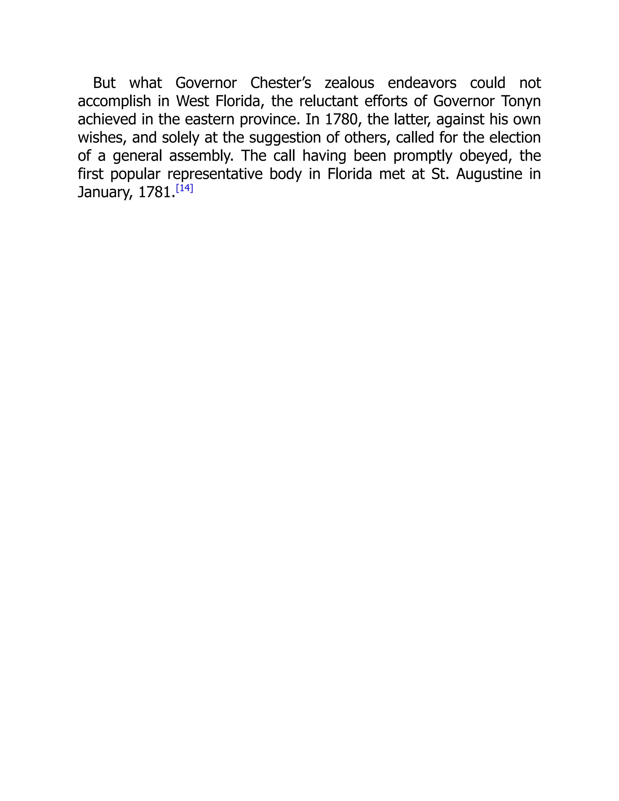 But what Governor Chester’s zealous endeavors could not
accomplish in West Florida, the reluctant efforts of Governor Tonyn
achieved in the eastern province. In 1780, the latter, against his own
wishes, and solely at the suggestion of others, called for the election
of a general assembly. The call having been promptly obeyed, the
first popular representative body in Florida met at St. Augustine in
January, 1781.[14]
 