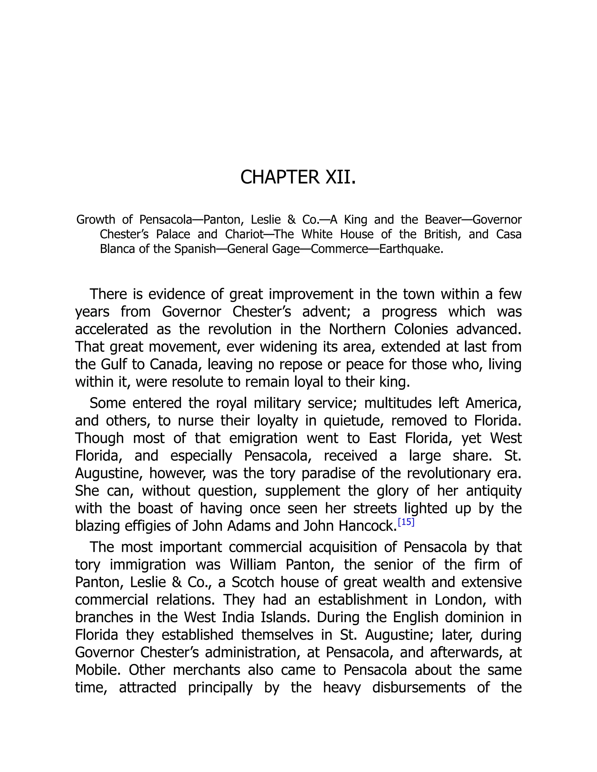 CHAPTER XII.
Growth of Pensacola—Panton, Leslie  Co.—A King and the Beaver—Governor
Chester’s Palace and Chariot—The White House of the British, and Casa
Blanca of the Spanish—General Gage—Commerce—Earthquake.
There is evidence of great improvement in the town within a few
years from Governor Chester’s advent; a progress which was
accelerated as the revolution in the Northern Colonies advanced.
That great movement, ever widening its area, extended at last from
the Gulf to Canada, leaving no repose or peace for those who, living
within it, were resolute to remain loyal to their king.
Some entered the royal military service; multitudes left America,
and others, to nurse their loyalty in quietude, removed to Florida.
Though most of that emigration went to East Florida, yet West
Florida, and especially Pensacola, received a large share. St.
Augustine, however, was the tory paradise of the revolutionary era.
She can, without question, supplement the glory of her antiquity
with the boast of having once seen her streets lighted up by the
blazing effigies of John Adams and John Hancock.[15]
The most important commercial acquisition of Pensacola by that
tory immigration was William Panton, the senior of the firm of
Panton, Leslie  Co., a Scotch house of great wealth and extensive
commercial relations. They had an establishment in London, with
branches in the West India Islands. During the English dominion in
Florida they established themselves in St. Augustine; later, during
Governor Chester’s administration, at Pensacola, and afterwards, at
Mobile. Other merchants also came to Pensacola about the same
time, attracted principally by the heavy disbursements of the
 