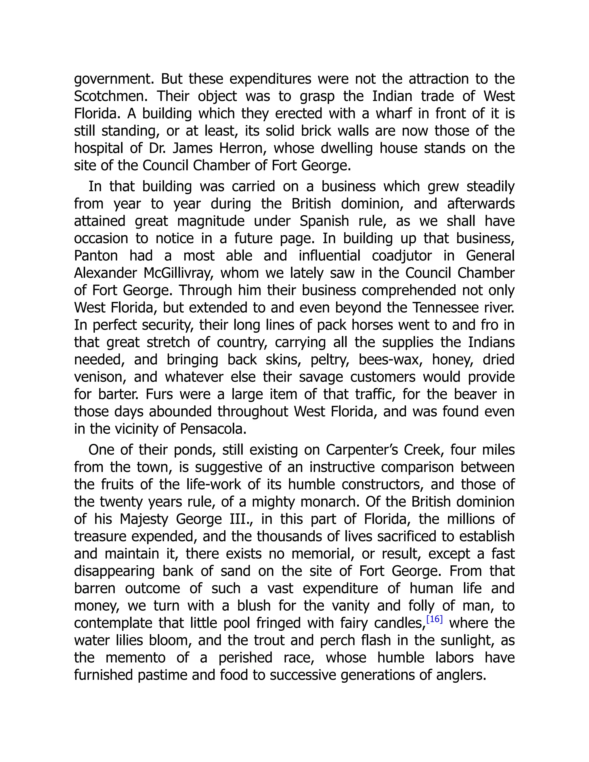 government. But these expenditures were not the attraction to the
Scotchmen. Their object was to grasp the Indian trade of West
Florida. A building which they erected with a wharf in front of it is
still standing, or at least, its solid brick walls are now those of the
hospital of Dr. James Herron, whose dwelling house stands on the
site of the Council Chamber of Fort George.
In that building was carried on a business which grew steadily
from year to year during the British dominion, and afterwards
attained great magnitude under Spanish rule, as we shall have
occasion to notice in a future page. In building up that business,
Panton had a most able and influential coadjutor in General
Alexander McGillivray, whom we lately saw in the Council Chamber
of Fort George. Through him their business comprehended not only
West Florida, but extended to and even beyond the Tennessee river.
In perfect security, their long lines of pack horses went to and fro in
that great stretch of country, carrying all the supplies the Indians
needed, and bringing back skins, peltry, bees-wax, honey, dried
venison, and whatever else their savage customers would provide
for barter. Furs were a large item of that traffic, for the beaver in
those days abounded throughout West Florida, and was found even
in the vicinity of Pensacola.
One of their ponds, still existing on Carpenter’s Creek, four miles
from the town, is suggestive of an instructive comparison between
the fruits of the life-work of its humble constructors, and those of
the twenty years rule, of a mighty monarch. Of the British dominion
of his Majesty George III., in this part of Florida, the millions of
treasure expended, and the thousands of lives sacrificed to establish
and maintain it, there exists no memorial, or result, except a fast
disappearing bank of sand on the site of Fort George. From that
barren outcome of such a vast expenditure of human life and
money, we turn with a blush for the vanity and folly of man, to
contemplate that little pool fringed with fairy candles,[16]
where the
water lilies bloom, and the trout and perch flash in the sunlight, as
the memento of a perished race, whose humble labors have
furnished pastime and food to successive generations of anglers.
 