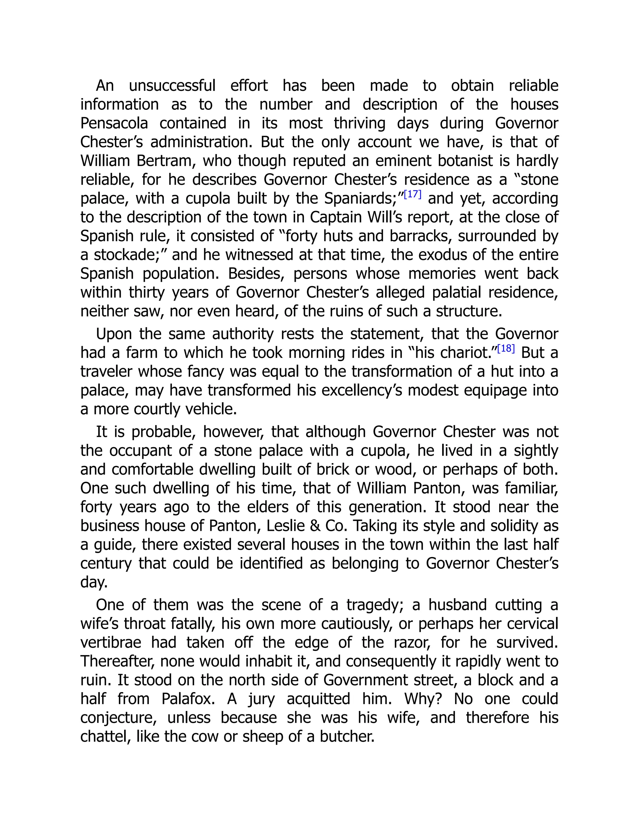 An unsuccessful effort has been made to obtain reliable
information as to the number and description of the houses
Pensacola contained in its most thriving days during Governor
Chester’s administration. But the only account we have, is that of
William Bertram, who though reputed an eminent botanist is hardly
reliable, for he describes Governor Chester’s residence as a “stone
palace, with a cupola built by the Spaniards;”[17]
and yet, according
to the description of the town in Captain Will’s report, at the close of
Spanish rule, it consisted of “forty huts and barracks, surrounded by
a stockade;” and he witnessed at that time, the exodus of the entire
Spanish population. Besides, persons whose memories went back
within thirty years of Governor Chester’s alleged palatial residence,
neither saw, nor even heard, of the ruins of such a structure.
Upon the same authority rests the statement, that the Governor
had a farm to which he took morning rides in “his chariot.”[18]
But a
traveler whose fancy was equal to the transformation of a hut into a
palace, may have transformed his excellency’s modest equipage into
a more courtly vehicle.
It is probable, however, that although Governor Chester was not
the occupant of a stone palace with a cupola, he lived in a sightly
and comfortable dwelling built of brick or wood, or perhaps of both.
One such dwelling of his time, that of William Panton, was familiar,
forty years ago to the elders of this generation. It stood near the
business house of Panton, Leslie  Co. Taking its style and solidity as
a guide, there existed several houses in the town within the last half
century that could be identified as belonging to Governor Chester’s
day.
One of them was the scene of a tragedy; a husband cutting a
wife’s throat fatally, his own more cautiously, or perhaps her cervical
vertibrae had taken off the edge of the razor, for he survived.
Thereafter, none would inhabit it, and consequently it rapidly went to
ruin. It stood on the north side of Government street, a block and a
half from Palafox. A jury acquitted him. Why? No one could
conjecture, unless because she was his wife, and therefore his
chattel, like the cow or sheep of a butcher.
 
