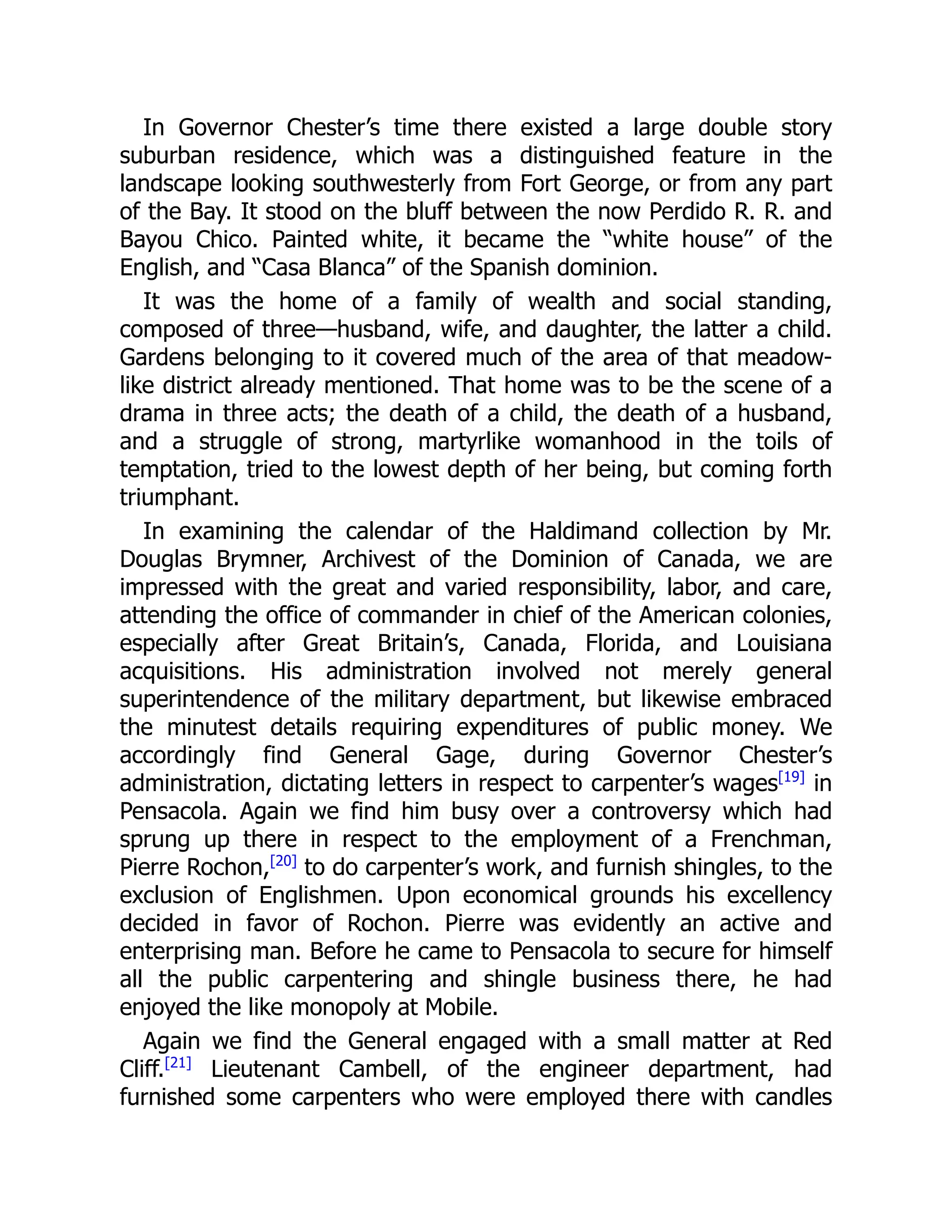 In Governor Chester’s time there existed a large double story
suburban residence, which was a distinguished feature in the
landscape looking southwesterly from Fort George, or from any part
of the Bay. It stood on the bluff between the now Perdido R. R. and
Bayou Chico. Painted white, it became the “white house” of the
English, and “Casa Blanca” of the Spanish dominion.
It was the home of a family of wealth and social standing,
composed of three—husband, wife, and daughter, the latter a child.
Gardens belonging to it covered much of the area of that meadow-
like district already mentioned. That home was to be the scene of a
drama in three acts; the death of a child, the death of a husband,
and a struggle of strong, martyrlike womanhood in the toils of
temptation, tried to the lowest depth of her being, but coming forth
triumphant.
In examining the calendar of the Haldimand collection by Mr.
Douglas Brymner, Archivest of the Dominion of Canada, we are
impressed with the great and varied responsibility, labor, and care,
attending the office of commander in chief of the American colonies,
especially after Great Britain’s, Canada, Florida, and Louisiana
acquisitions. His administration involved not merely general
superintendence of the military department, but likewise embraced
the minutest details requiring expenditures of public money. We
accordingly find General Gage, during Governor Chester’s
administration, dictating letters in respect to carpenter’s wages[19]
in
Pensacola. Again we find him busy over a controversy which had
sprung up there in respect to the employment of a Frenchman,
Pierre Rochon,[20]
to do carpenter’s work, and furnish shingles, to the
exclusion of Englishmen. Upon economical grounds his excellency
decided in favor of Rochon. Pierre was evidently an active and
enterprising man. Before he came to Pensacola to secure for himself
all the public carpentering and shingle business there, he had
enjoyed the like monopoly at Mobile.
Again we find the General engaged with a small matter at Red
Cliff.[21]
Lieutenant Cambell, of the engineer department, had
furnished some carpenters who were employed there with candles
 
