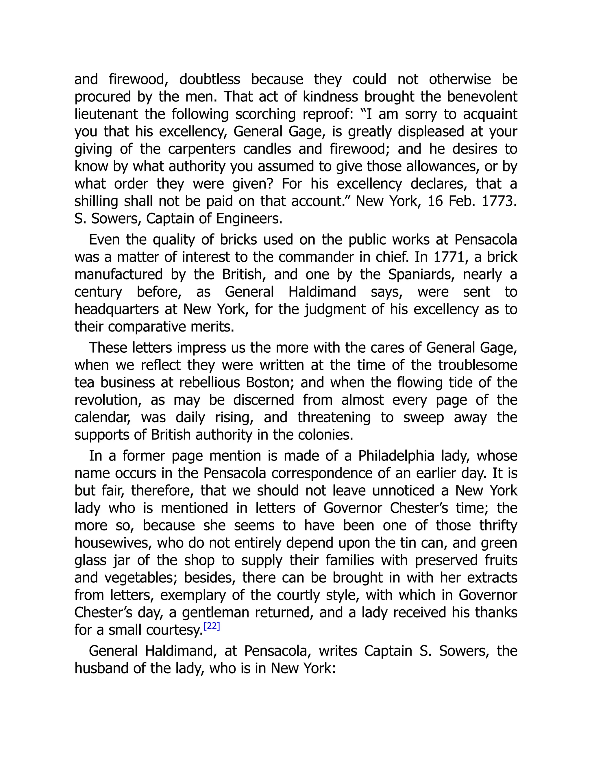 and firewood, doubtless because they could not otherwise be
procured by the men. That act of kindness brought the benevolent
lieutenant the following scorching reproof: “I am sorry to acquaint
you that his excellency, General Gage, is greatly displeased at your
giving of the carpenters candles and firewood; and he desires to
know by what authority you assumed to give those allowances, or by
what order they were given? For his excellency declares, that a
shilling shall not be paid on that account.” New York, 16 Feb. 1773.
S. Sowers, Captain of Engineers.
Even the quality of bricks used on the public works at Pensacola
was a matter of interest to the commander in chief. In 1771, a brick
manufactured by the British, and one by the Spaniards, nearly a
century before, as General Haldimand says, were sent to
headquarters at New York, for the judgment of his excellency as to
their comparative merits.
These letters impress us the more with the cares of General Gage,
when we reflect they were written at the time of the troublesome
tea business at rebellious Boston; and when the flowing tide of the
revolution, as may be discerned from almost every page of the
calendar, was daily rising, and threatening to sweep away the
supports of British authority in the colonies.
In a former page mention is made of a Philadelphia lady, whose
name occurs in the Pensacola correspondence of an earlier day. It is
but fair, therefore, that we should not leave unnoticed a New York
lady who is mentioned in letters of Governor Chester’s time; the
more so, because she seems to have been one of those thrifty
housewives, who do not entirely depend upon the tin can, and green
glass jar of the shop to supply their families with preserved fruits
and vegetables; besides, there can be brought in with her extracts
from letters, exemplary of the courtly style, with which in Governor
Chester’s day, a gentleman returned, and a lady received his thanks
for a small courtesy.[22]
General Haldimand, at Pensacola, writes Captain S. Sowers, the
husband of the lady, who is in New York:
 