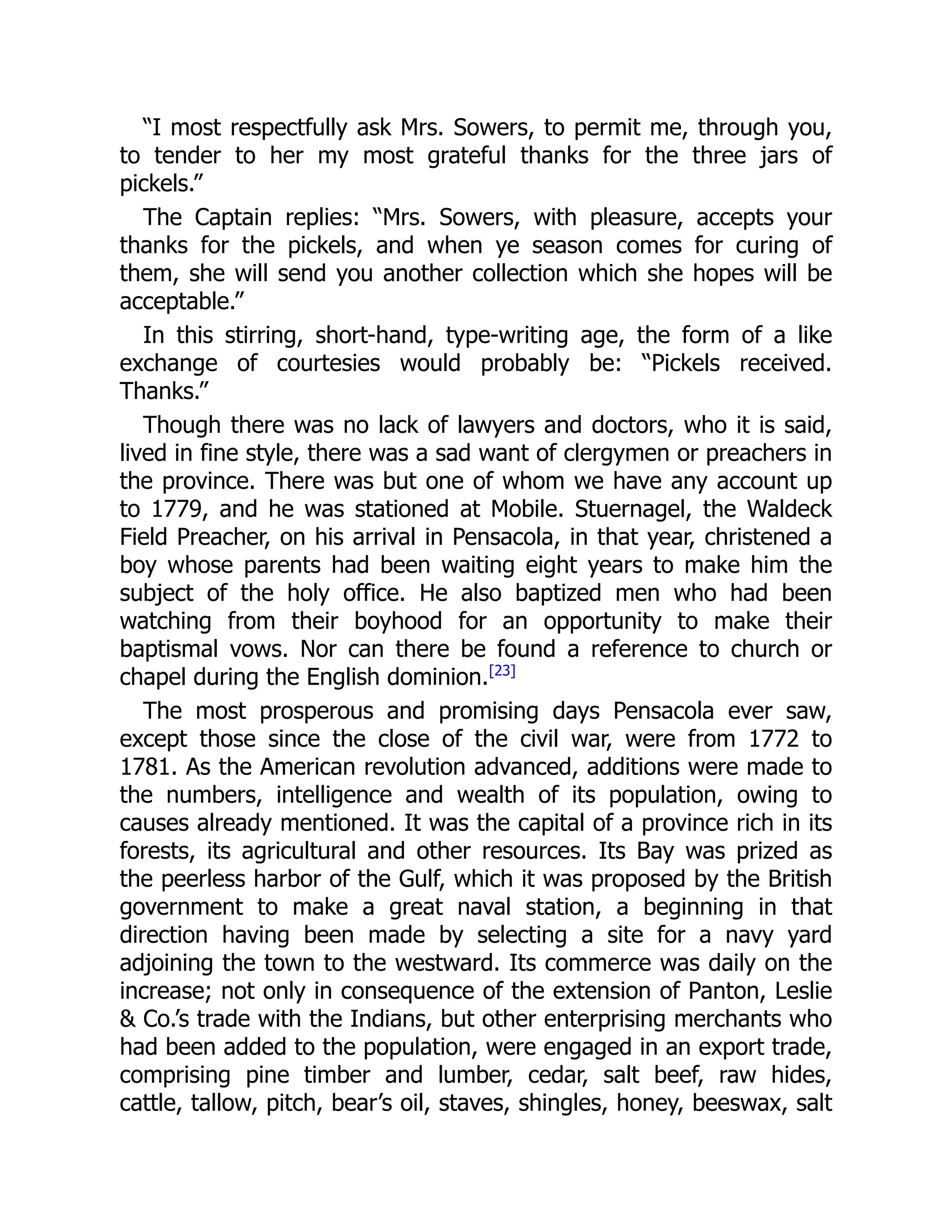 “I most respectfully ask Mrs. Sowers, to permit me, through you,
to tender to her my most grateful thanks for the three jars of
pickels.”
The Captain replies: “Mrs. Sowers, with pleasure, accepts your
thanks for the pickels, and when ye season comes for curing of
them, she will send you another collection which she hopes will be
acceptable.”
In this stirring, short-hand, type-writing age, the form of a like
exchange of courtesies would probably be: “Pickels received.
Thanks.”
Though there was no lack of lawyers and doctors, who it is said,
lived in fine style, there was a sad want of clergymen or preachers in
the province. There was but one of whom we have any account up
to 1779, and he was stationed at Mobile. Stuernagel, the Waldeck
Field Preacher, on his arrival in Pensacola, in that year, christened a
boy whose parents had been waiting eight years to make him the
subject of the holy office. He also baptized men who had been
watching from their boyhood for an opportunity to make their
baptismal vows. Nor can there be found a reference to church or
chapel during the English dominion.[23]
The most prosperous and promising days Pensacola ever saw,
except those since the close of the civil war, were from 1772 to
1781. As the American revolution advanced, additions were made to
the numbers, intelligence and wealth of its population, owing to
causes already mentioned. It was the capital of a province rich in its
forests, its agricultural and other resources. Its Bay was prized as
the peerless harbor of the Gulf, which it was proposed by the British
government to make a great naval station, a beginning in that
direction having been made by selecting a site for a navy yard
adjoining the town to the westward. Its commerce was daily on the
increase; not only in consequence of the extension of Panton, Leslie
 Co.’s trade with the Indians, but other enterprising merchants who
had been added to the population, were engaged in an export trade,
comprising pine timber and lumber, cedar, salt beef, raw hides,
cattle, tallow, pitch, bear’s oil, staves, shingles, honey, beeswax, salt
 