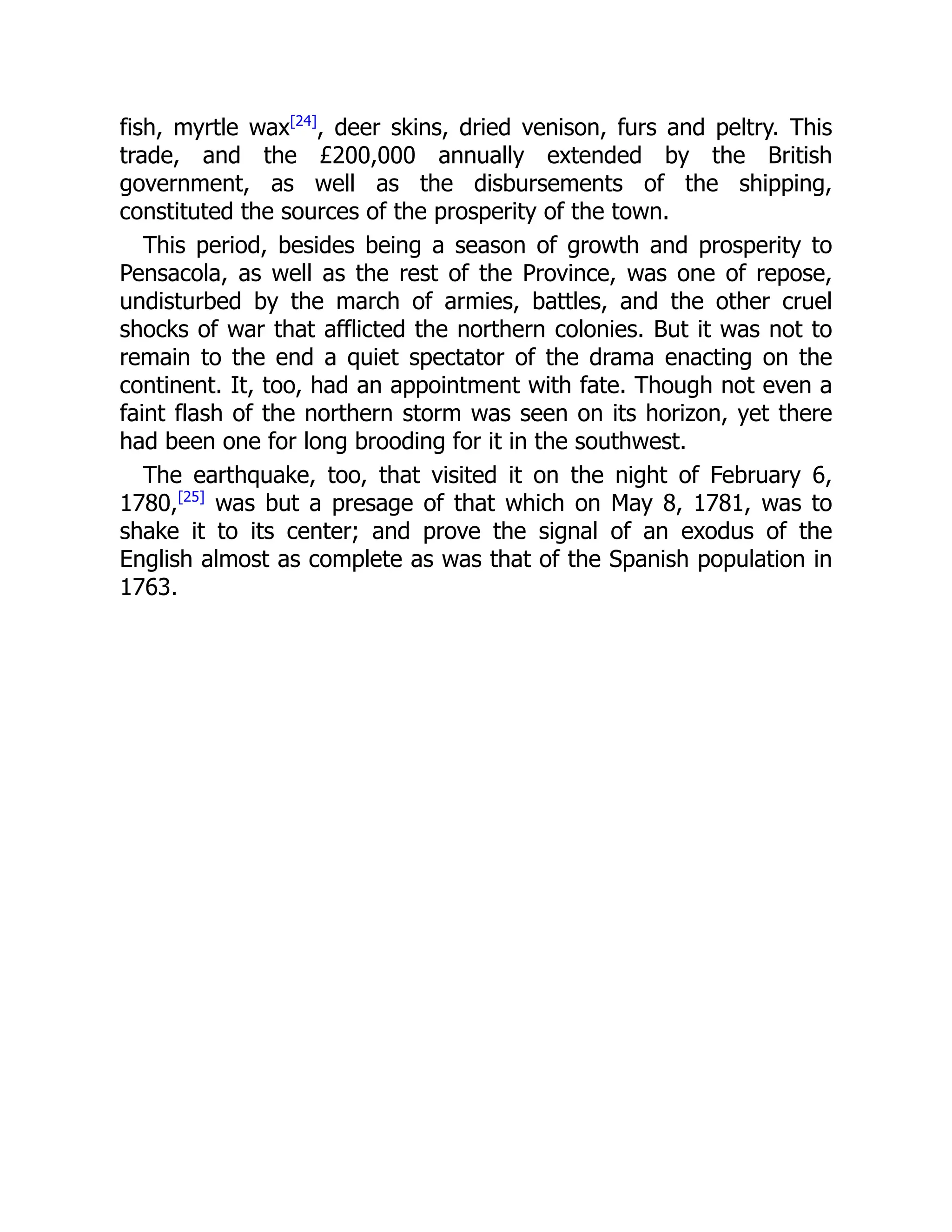 fish, myrtle wax[24]
, deer skins, dried venison, furs and peltry. This
trade, and the £200,000 annually extended by the British
government, as well as the disbursements of the shipping,
constituted the sources of the prosperity of the town.
This period, besides being a season of growth and prosperity to
Pensacola, as well as the rest of the Province, was one of repose,
undisturbed by the march of armies, battles, and the other cruel
shocks of war that afflicted the northern colonies. But it was not to
remain to the end a quiet spectator of the drama enacting on the
continent. It, too, had an appointment with fate. Though not even a
faint flash of the northern storm was seen on its horizon, yet there
had been one for long brooding for it in the southwest.
The earthquake, too, that visited it on the night of February 6,
1780,[25]
was but a presage of that which on May 8, 1781, was to
shake it to its center; and prove the signal of an exodus of the
English almost as complete as was that of the Spanish population in
1763.
 