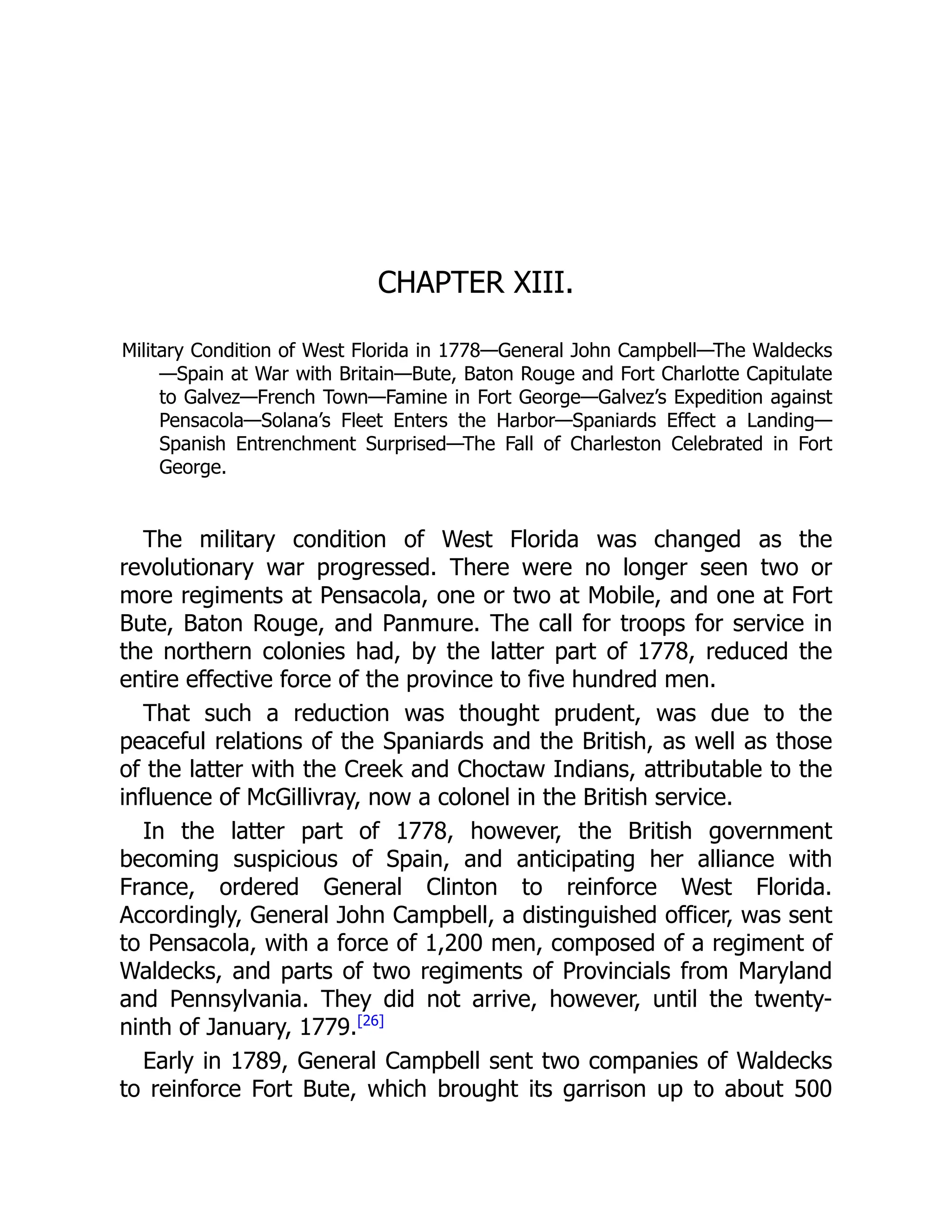 CHAPTER XIII.
Military Condition of West Florida in 1778—General John Campbell—The Waldecks
—Spain at War with Britain—Bute, Baton Rouge and Fort Charlotte Capitulate
to Galvez—French Town—Famine in Fort George—Galvez’s Expedition against
Pensacola—Solana’s Fleet Enters the Harbor—Spaniards Effect a Landing—
Spanish Entrenchment Surprised—The Fall of Charleston Celebrated in Fort
George.
The military condition of West Florida was changed as the
revolutionary war progressed. There were no longer seen two or
more regiments at Pensacola, one or two at Mobile, and one at Fort
Bute, Baton Rouge, and Panmure. The call for troops for service in
the northern colonies had, by the latter part of 1778, reduced the
entire effective force of the province to five hundred men.
That such a reduction was thought prudent, was due to the
peaceful relations of the Spaniards and the British, as well as those
of the latter with the Creek and Choctaw Indians, attributable to the
influence of McGillivray, now a colonel in the British service.
In the latter part of 1778, however, the British government
becoming suspicious of Spain, and anticipating her alliance with
France, ordered General Clinton to reinforce West Florida.
Accordingly, General John Campbell, a distinguished officer, was sent
to Pensacola, with a force of 1,200 men, composed of a regiment of
Waldecks, and parts of two regiments of Provincials from Maryland
and Pennsylvania. They did not arrive, however, until the twenty-
ninth of January, 1779.[26]
Early in 1789, General Campbell sent two companies of Waldecks
to reinforce Fort Bute, which brought its garrison up to about 500
 