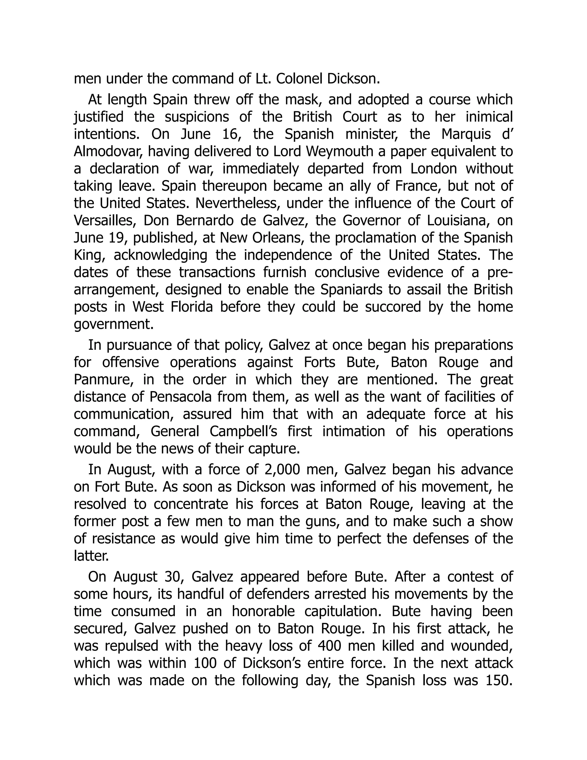 men under the command of Lt. Colonel Dickson.
At length Spain threw off the mask, and adopted a course which
justified the suspicions of the British Court as to her inimical
intentions. On June 16, the Spanish minister, the Marquis d’
Almodovar, having delivered to Lord Weymouth a paper equivalent to
a declaration of war, immediately departed from London without
taking leave. Spain thereupon became an ally of France, but not of
the United States. Nevertheless, under the influence of the Court of
Versailles, Don Bernardo de Galvez, the Governor of Louisiana, on
June 19, published, at New Orleans, the proclamation of the Spanish
King, acknowledging the independence of the United States. The
dates of these transactions furnish conclusive evidence of a pre-
arrangement, designed to enable the Spaniards to assail the British
posts in West Florida before they could be succored by the home
government.
In pursuance of that policy, Galvez at once began his preparations
for offensive operations against Forts Bute, Baton Rouge and
Panmure, in the order in which they are mentioned. The great
distance of Pensacola from them, as well as the want of facilities of
communication, assured him that with an adequate force at his
command, General Campbell’s first intimation of his operations
would be the news of their capture.
In August, with a force of 2,000 men, Galvez began his advance
on Fort Bute. As soon as Dickson was informed of his movement, he
resolved to concentrate his forces at Baton Rouge, leaving at the
former post a few men to man the guns, and to make such a show
of resistance as would give him time to perfect the defenses of the
latter.
On August 30, Galvez appeared before Bute. After a contest of
some hours, its handful of defenders arrested his movements by the
time consumed in an honorable capitulation. Bute having been
secured, Galvez pushed on to Baton Rouge. In his first attack, he
was repulsed with the heavy loss of 400 men killed and wounded,
which was within 100 of Dickson’s entire force. In the next attack
which was made on the following day, the Spanish loss was 150.
 