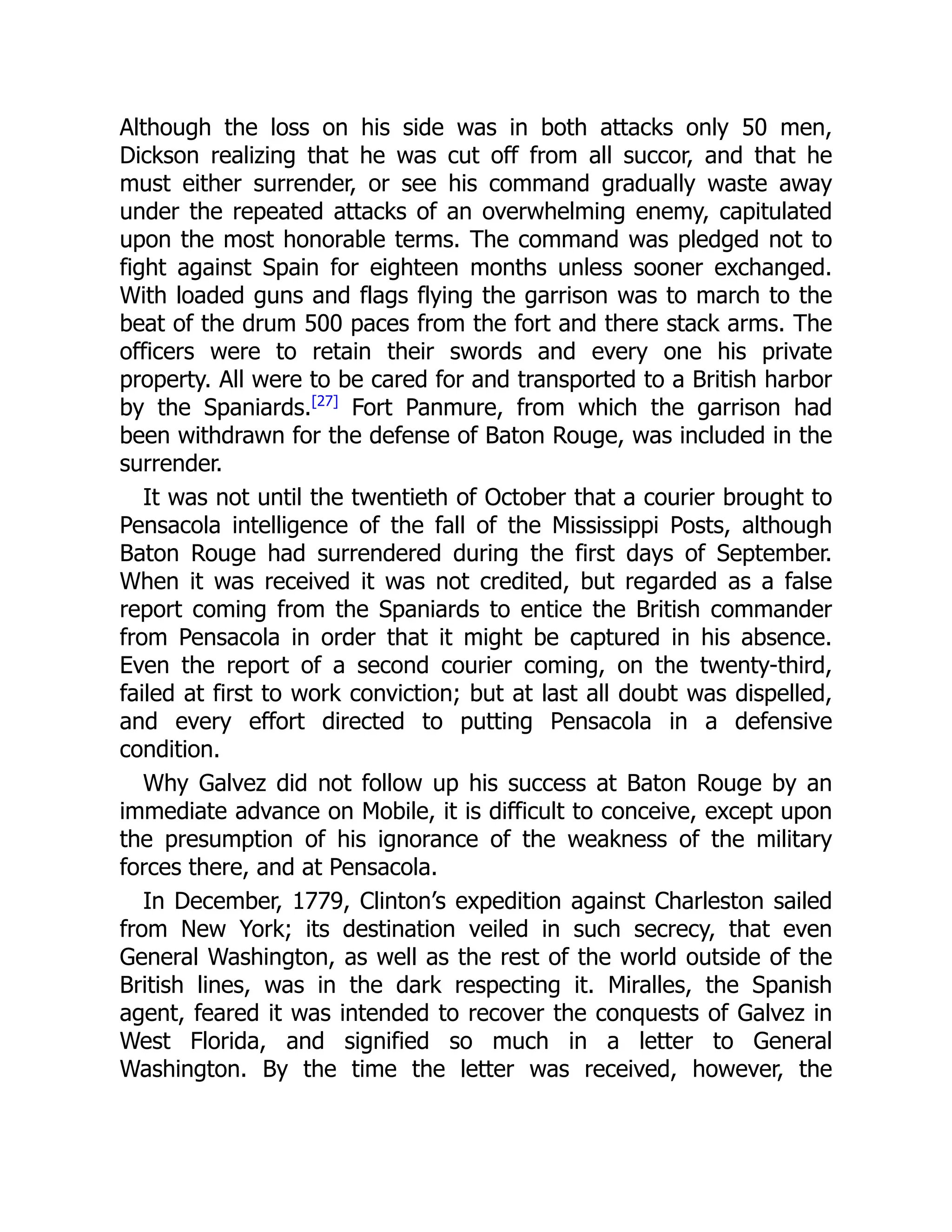 Although the loss on his side was in both attacks only 50 men,
Dickson realizing that he was cut off from all succor, and that he
must either surrender, or see his command gradually waste away
under the repeated attacks of an overwhelming enemy, capitulated
upon the most honorable terms. The command was pledged not to
fight against Spain for eighteen months unless sooner exchanged.
With loaded guns and flags flying the garrison was to march to the
beat of the drum 500 paces from the fort and there stack arms. The
officers were to retain their swords and every one his private
property. All were to be cared for and transported to a British harbor
by the Spaniards.[27]
Fort Panmure, from which the garrison had
been withdrawn for the defense of Baton Rouge, was included in the
surrender.
It was not until the twentieth of October that a courier brought to
Pensacola intelligence of the fall of the Mississippi Posts, although
Baton Rouge had surrendered during the first days of September.
When it was received it was not credited, but regarded as a false
report coming from the Spaniards to entice the British commander
from Pensacola in order that it might be captured in his absence.
Even the report of a second courier coming, on the twenty-third,
failed at first to work conviction; but at last all doubt was dispelled,
and every effort directed to putting Pensacola in a defensive
condition.
Why Galvez did not follow up his success at Baton Rouge by an
immediate advance on Mobile, it is difficult to conceive, except upon
the presumption of his ignorance of the weakness of the military
forces there, and at Pensacola.
In December, 1779, Clinton’s expedition against Charleston sailed
from New York; its destination veiled in such secrecy, that even
General Washington, as well as the rest of the world outside of the
British lines, was in the dark respecting it. Miralles, the Spanish
agent, feared it was intended to recover the conquests of Galvez in
West Florida, and signified so much in a letter to General
Washington. By the time the letter was received, however, the
 
