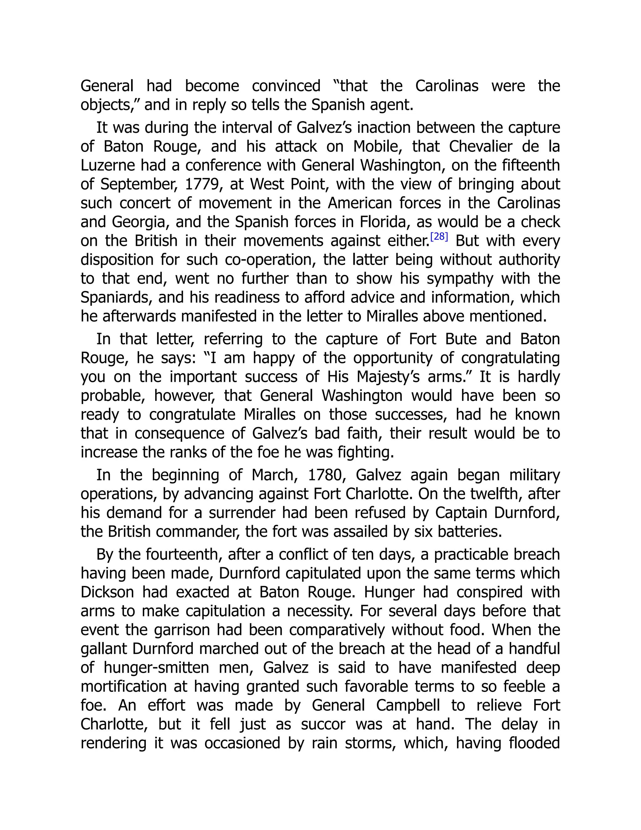 General had become convinced “that the Carolinas were the
objects,” and in reply so tells the Spanish agent.
It was during the interval of Galvez’s inaction between the capture
of Baton Rouge, and his attack on Mobile, that Chevalier de la
Luzerne had a conference with General Washington, on the fifteenth
of September, 1779, at West Point, with the view of bringing about
such concert of movement in the American forces in the Carolinas
and Georgia, and the Spanish forces in Florida, as would be a check
on the British in their movements against either.[28]
But with every
disposition for such co-operation, the latter being without authority
to that end, went no further than to show his sympathy with the
Spaniards, and his readiness to afford advice and information, which
he afterwards manifested in the letter to Miralles above mentioned.
In that letter, referring to the capture of Fort Bute and Baton
Rouge, he says: “I am happy of the opportunity of congratulating
you on the important success of His Majesty’s arms.” It is hardly
probable, however, that General Washington would have been so
ready to congratulate Miralles on those successes, had he known
that in consequence of Galvez’s bad faith, their result would be to
increase the ranks of the foe he was fighting.
In the beginning of March, 1780, Galvez again began military
operations, by advancing against Fort Charlotte. On the twelfth, after
his demand for a surrender had been refused by Captain Durnford,
the British commander, the fort was assailed by six batteries.
By the fourteenth, after a conflict of ten days, a practicable breach
having been made, Durnford capitulated upon the same terms which
Dickson had exacted at Baton Rouge. Hunger had conspired with
arms to make capitulation a necessity. For several days before that
event the garrison had been comparatively without food. When the
gallant Durnford marched out of the breach at the head of a handful
of hunger-smitten men, Galvez is said to have manifested deep
mortification at having granted such favorable terms to so feeble a
foe. An effort was made by General Campbell to relieve Fort
Charlotte, but it fell just as succor was at hand. The delay in
rendering it was occasioned by rain storms, which, having flooded
 