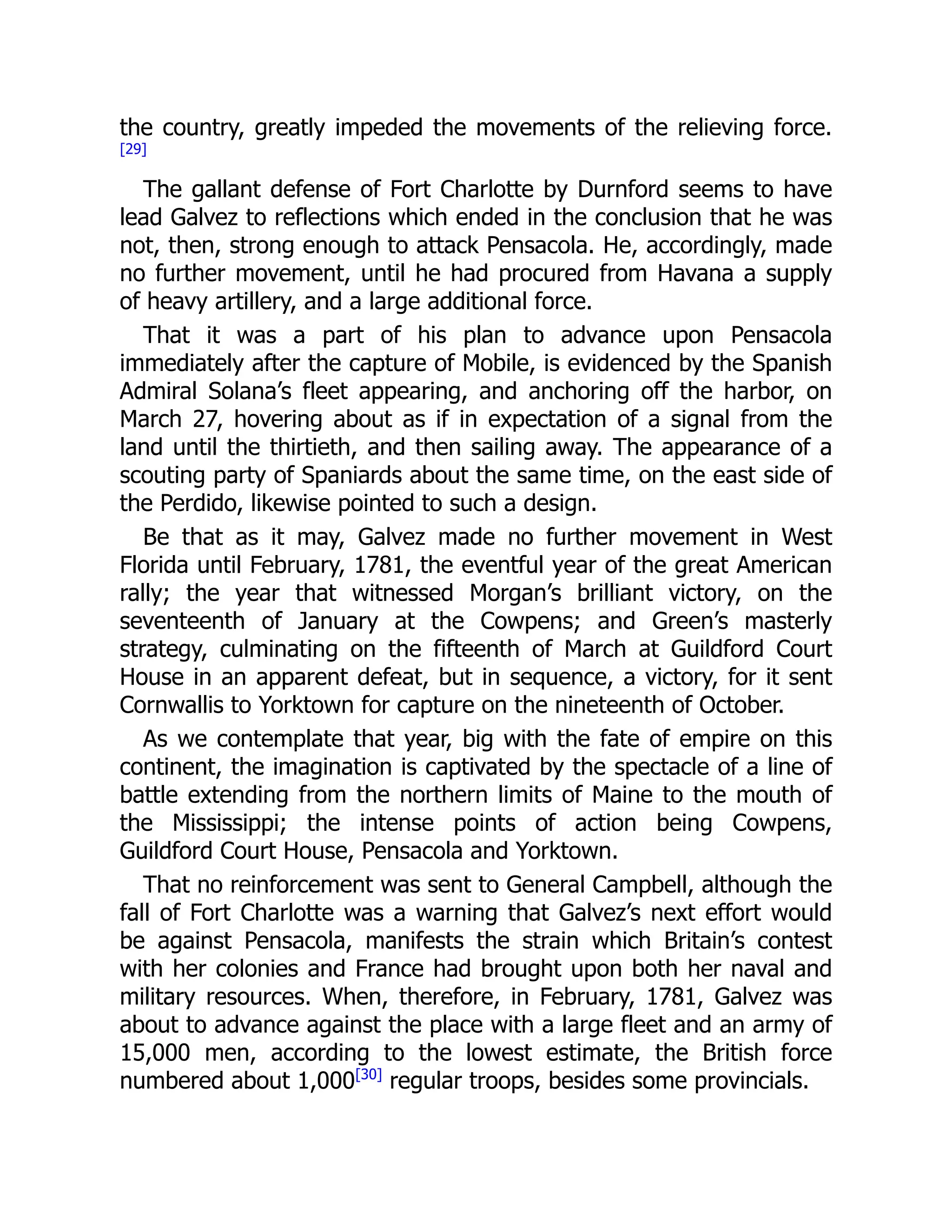 the country, greatly impeded the movements of the relieving force.
[29]
The gallant defense of Fort Charlotte by Durnford seems to have
lead Galvez to reflections which ended in the conclusion that he was
not, then, strong enough to attack Pensacola. He, accordingly, made
no further movement, until he had procured from Havana a supply
of heavy artillery, and a large additional force.
That it was a part of his plan to advance upon Pensacola
immediately after the capture of Mobile, is evidenced by the Spanish
Admiral Solana’s fleet appearing, and anchoring off the harbor, on
March 27, hovering about as if in expectation of a signal from the
land until the thirtieth, and then sailing away. The appearance of a
scouting party of Spaniards about the same time, on the east side of
the Perdido, likewise pointed to such a design.
Be that as it may, Galvez made no further movement in West
Florida until February, 1781, the eventful year of the great American
rally; the year that witnessed Morgan’s brilliant victory, on the
seventeenth of January at the Cowpens; and Green’s masterly
strategy, culminating on the fifteenth of March at Guildford Court
House in an apparent defeat, but in sequence, a victory, for it sent
Cornwallis to Yorktown for capture on the nineteenth of October.
As we contemplate that year, big with the fate of empire on this
continent, the imagination is captivated by the spectacle of a line of
battle extending from the northern limits of Maine to the mouth of
the Mississippi; the intense points of action being Cowpens,
Guildford Court House, Pensacola and Yorktown.
That no reinforcement was sent to General Campbell, although the
fall of Fort Charlotte was a warning that Galvez’s next effort would
be against Pensacola, manifests the strain which Britain’s contest
with her colonies and France had brought upon both her naval and
military resources. When, therefore, in February, 1781, Galvez was
about to advance against the place with a large fleet and an army of
15,000 men, according to the lowest estimate, the British force
numbered about 1,000[30]
regular troops, besides some provincials.
 