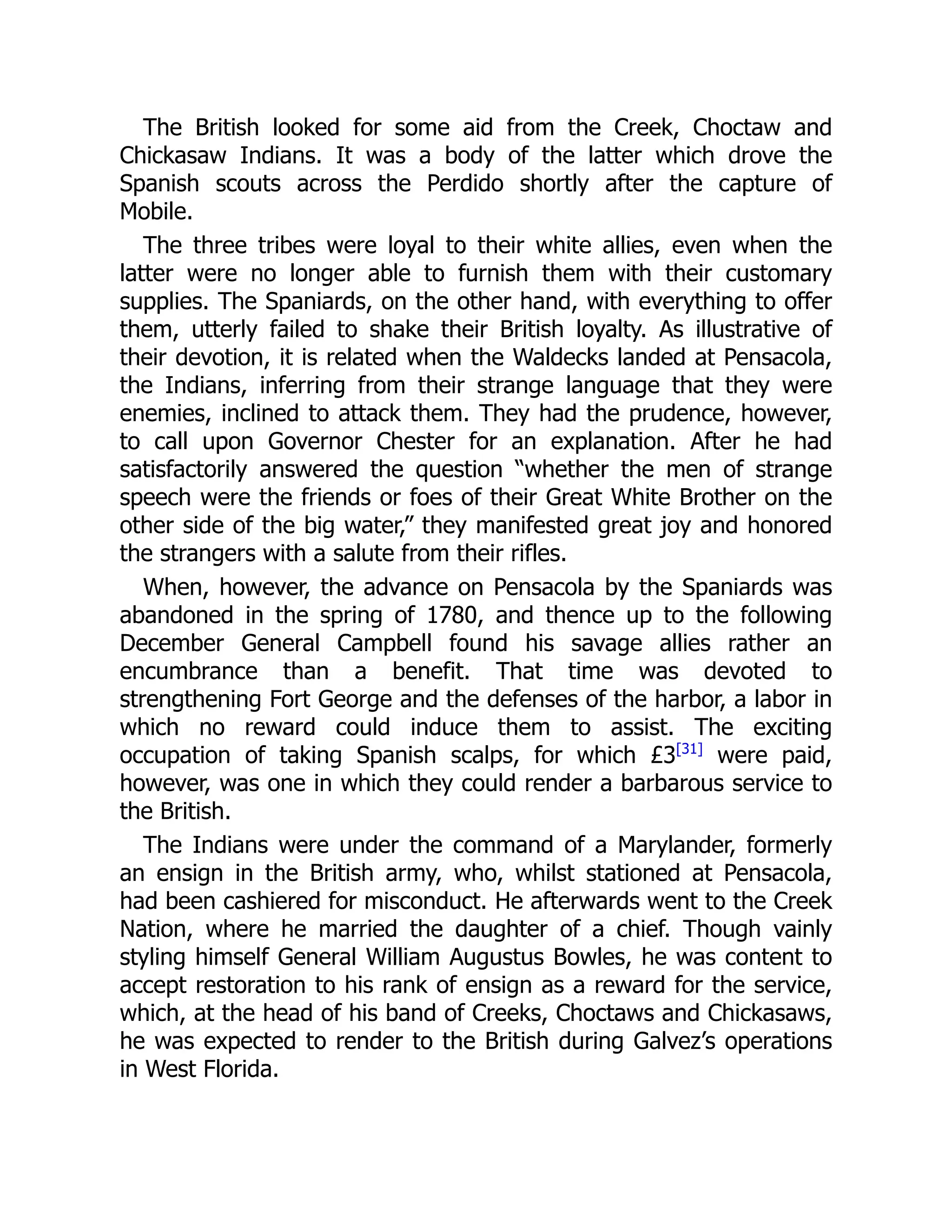The British looked for some aid from the Creek, Choctaw and
Chickasaw Indians. It was a body of the latter which drove the
Spanish scouts across the Perdido shortly after the capture of
Mobile.
The three tribes were loyal to their white allies, even when the
latter were no longer able to furnish them with their customary
supplies. The Spaniards, on the other hand, with everything to offer
them, utterly failed to shake their British loyalty. As illustrative of
their devotion, it is related when the Waldecks landed at Pensacola,
the Indians, inferring from their strange language that they were
enemies, inclined to attack them. They had the prudence, however,
to call upon Governor Chester for an explanation. After he had
satisfactorily answered the question “whether the men of strange
speech were the friends or foes of their Great White Brother on the
other side of the big water,” they manifested great joy and honored
the strangers with a salute from their rifles.
When, however, the advance on Pensacola by the Spaniards was
abandoned in the spring of 1780, and thence up to the following
December General Campbell found his savage allies rather an
encumbrance than a benefit. That time was devoted to
strengthening Fort George and the defenses of the harbor, a labor in
which no reward could induce them to assist. The exciting
occupation of taking Spanish scalps, for which £3[31]
were paid,
however, was one in which they could render a barbarous service to
the British.
The Indians were under the command of a Marylander, formerly
an ensign in the British army, who, whilst stationed at Pensacola,
had been cashiered for misconduct. He afterwards went to the Creek
Nation, where he married the daughter of a chief. Though vainly
styling himself General William Augustus Bowles, he was content to
accept restoration to his rank of ensign as a reward for the service,
which, at the head of his band of Creeks, Choctaws and Chickasaws,
he was expected to render to the British during Galvez’s operations
in West Florida.
 