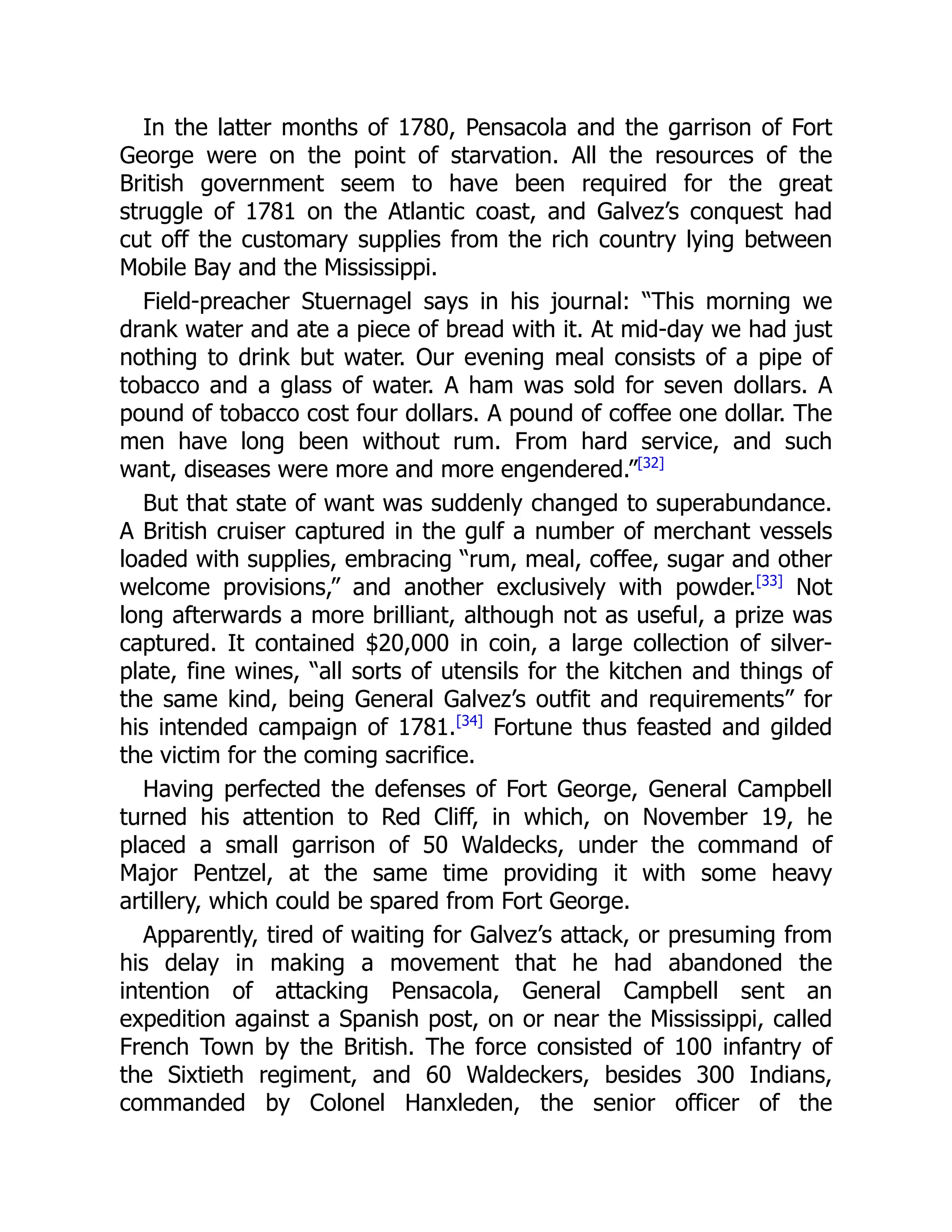 In the latter months of 1780, Pensacola and the garrison of Fort
George were on the point of starvation. All the resources of the
British government seem to have been required for the great
struggle of 1781 on the Atlantic coast, and Galvez’s conquest had
cut off the customary supplies from the rich country lying between
Mobile Bay and the Mississippi.
Field-preacher Stuernagel says in his journal: “This morning we
drank water and ate a piece of bread with it. At mid-day we had just
nothing to drink but water. Our evening meal consists of a pipe of
tobacco and a glass of water. A ham was sold for seven dollars. A
pound of tobacco cost four dollars. A pound of coffee one dollar. The
men have long been without rum. From hard service, and such
want, diseases were more and more engendered.”[32]
But that state of want was suddenly changed to superabundance.
A British cruiser captured in the gulf a number of merchant vessels
loaded with supplies, embracing “rum, meal, coffee, sugar and other
welcome provisions,” and another exclusively with powder.[33]
Not
long afterwards a more brilliant, although not as useful, a prize was
captured. It contained $20,000 in coin, a large collection of silver-
plate, fine wines, “all sorts of utensils for the kitchen and things of
the same kind, being General Galvez’s outfit and requirements” for
his intended campaign of 1781.[34]
Fortune thus feasted and gilded
the victim for the coming sacrifice.
Having perfected the defenses of Fort George, General Campbell
turned his attention to Red Cliff, in which, on November 19, he
placed a small garrison of 50 Waldecks, under the command of
Major Pentzel, at the same time providing it with some heavy
artillery, which could be spared from Fort George.
Apparently, tired of waiting for Galvez’s attack, or presuming from
his delay in making a movement that he had abandoned the
intention of attacking Pensacola, General Campbell sent an
expedition against a Spanish post, on or near the Mississippi, called
French Town by the British. The force consisted of 100 infantry of
the Sixtieth regiment, and 60 Waldeckers, besides 300 Indians,
commanded by Colonel Hanxleden, the senior officer of the
 