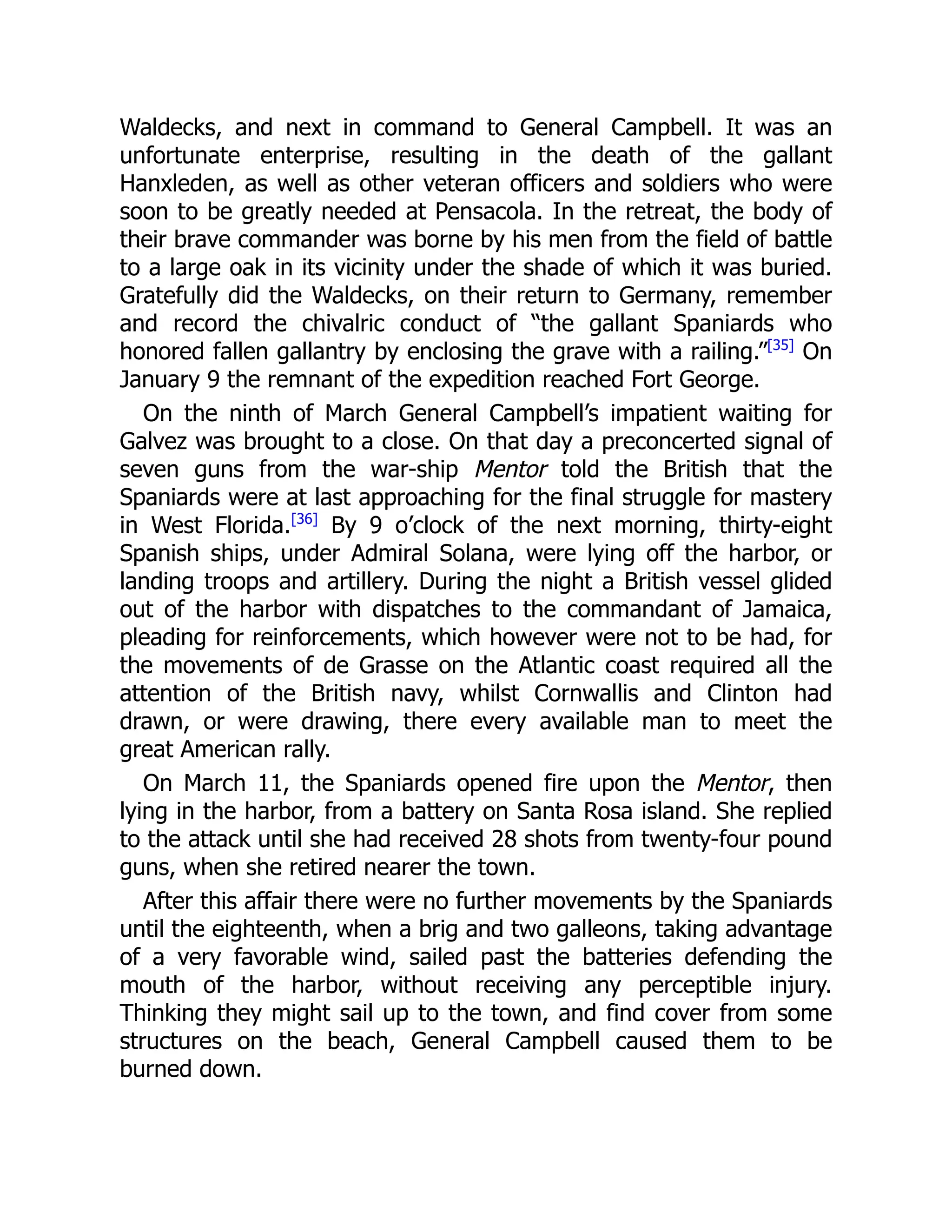 Waldecks, and next in command to General Campbell. It was an
unfortunate enterprise, resulting in the death of the gallant
Hanxleden, as well as other veteran officers and soldiers who were
soon to be greatly needed at Pensacola. In the retreat, the body of
their brave commander was borne by his men from the field of battle
to a large oak in its vicinity under the shade of which it was buried.
Gratefully did the Waldecks, on their return to Germany, remember
and record the chivalric conduct of “the gallant Spaniards who
honored fallen gallantry by enclosing the grave with a railing.”[35]
On
January 9 the remnant of the expedition reached Fort George.
On the ninth of March General Campbell’s impatient waiting for
Galvez was brought to a close. On that day a preconcerted signal of
seven guns from the war-ship Mentor told the British that the
Spaniards were at last approaching for the final struggle for mastery
in West Florida.[36]
By 9 o’clock of the next morning, thirty-eight
Spanish ships, under Admiral Solana, were lying off the harbor, or
landing troops and artillery. During the night a British vessel glided
out of the harbor with dispatches to the commandant of Jamaica,
pleading for reinforcements, which however were not to be had, for
the movements of de Grasse on the Atlantic coast required all the
attention of the British navy, whilst Cornwallis and Clinton had
drawn, or were drawing, there every available man to meet the
great American rally.
On March 11, the Spaniards opened fire upon the Mentor, then
lying in the harbor, from a battery on Santa Rosa island. She replied
to the attack until she had received 28 shots from twenty-four pound
guns, when she retired nearer the town.
After this affair there were no further movements by the Spaniards
until the eighteenth, when a brig and two galleons, taking advantage
of a very favorable wind, sailed past the batteries defending the
mouth of the harbor, without receiving any perceptible injury.
Thinking they might sail up to the town, and find cover from some
structures on the beach, General Campbell caused them to be
burned down.
 