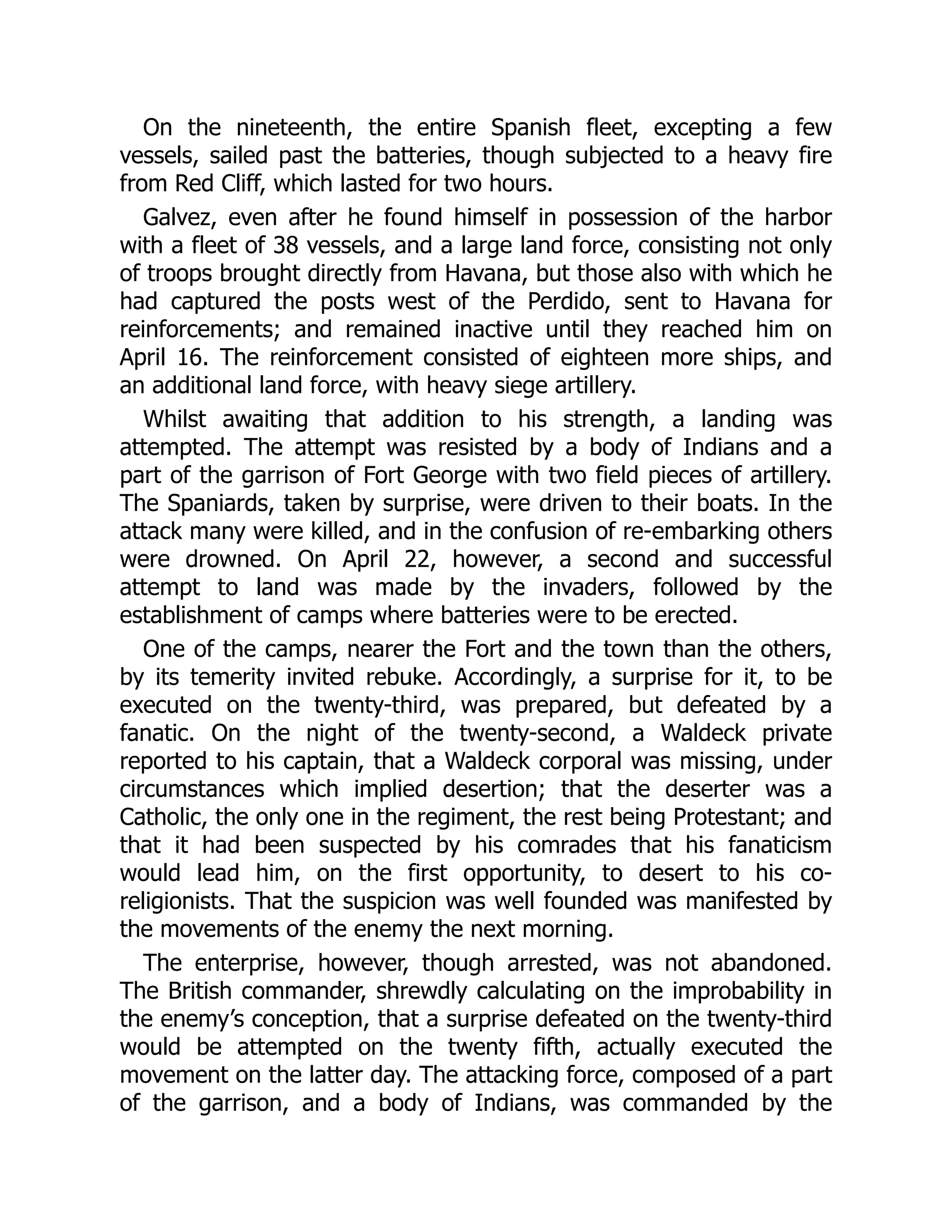 On the nineteenth, the entire Spanish fleet, excepting a few
vessels, sailed past the batteries, though subjected to a heavy fire
from Red Cliff, which lasted for two hours.
Galvez, even after he found himself in possession of the harbor
with a fleet of 38 vessels, and a large land force, consisting not only
of troops brought directly from Havana, but those also with which he
had captured the posts west of the Perdido, sent to Havana for
reinforcements; and remained inactive until they reached him on
April 16. The reinforcement consisted of eighteen more ships, and
an additional land force, with heavy siege artillery.
Whilst awaiting that addition to his strength, a landing was
attempted. The attempt was resisted by a body of Indians and a
part of the garrison of Fort George with two field pieces of artillery.
The Spaniards, taken by surprise, were driven to their boats. In the
attack many were killed, and in the confusion of re-embarking others
were drowned. On April 22, however, a second and successful
attempt to land was made by the invaders, followed by the
establishment of camps where batteries were to be erected.
One of the camps, nearer the Fort and the town than the others,
by its temerity invited rebuke. Accordingly, a surprise for it, to be
executed on the twenty-third, was prepared, but defeated by a
fanatic. On the night of the twenty-second, a Waldeck private
reported to his captain, that a Waldeck corporal was missing, under
circumstances which implied desertion; that the deserter was a
Catholic, the only one in the regiment, the rest being Protestant; and
that it had been suspected by his comrades that his fanaticism
would lead him, on the first opportunity, to desert to his co-
religionists. That the suspicion was well founded was manifested by
the movements of the enemy the next morning.
The enterprise, however, though arrested, was not abandoned.
The British commander, shrewdly calculating on the improbability in
the enemy’s conception, that a surprise defeated on the twenty-third
would be attempted on the twenty fifth, actually executed the
movement on the latter day. The attacking force, composed of a part
of the garrison, and a body of Indians, was commanded by the
 