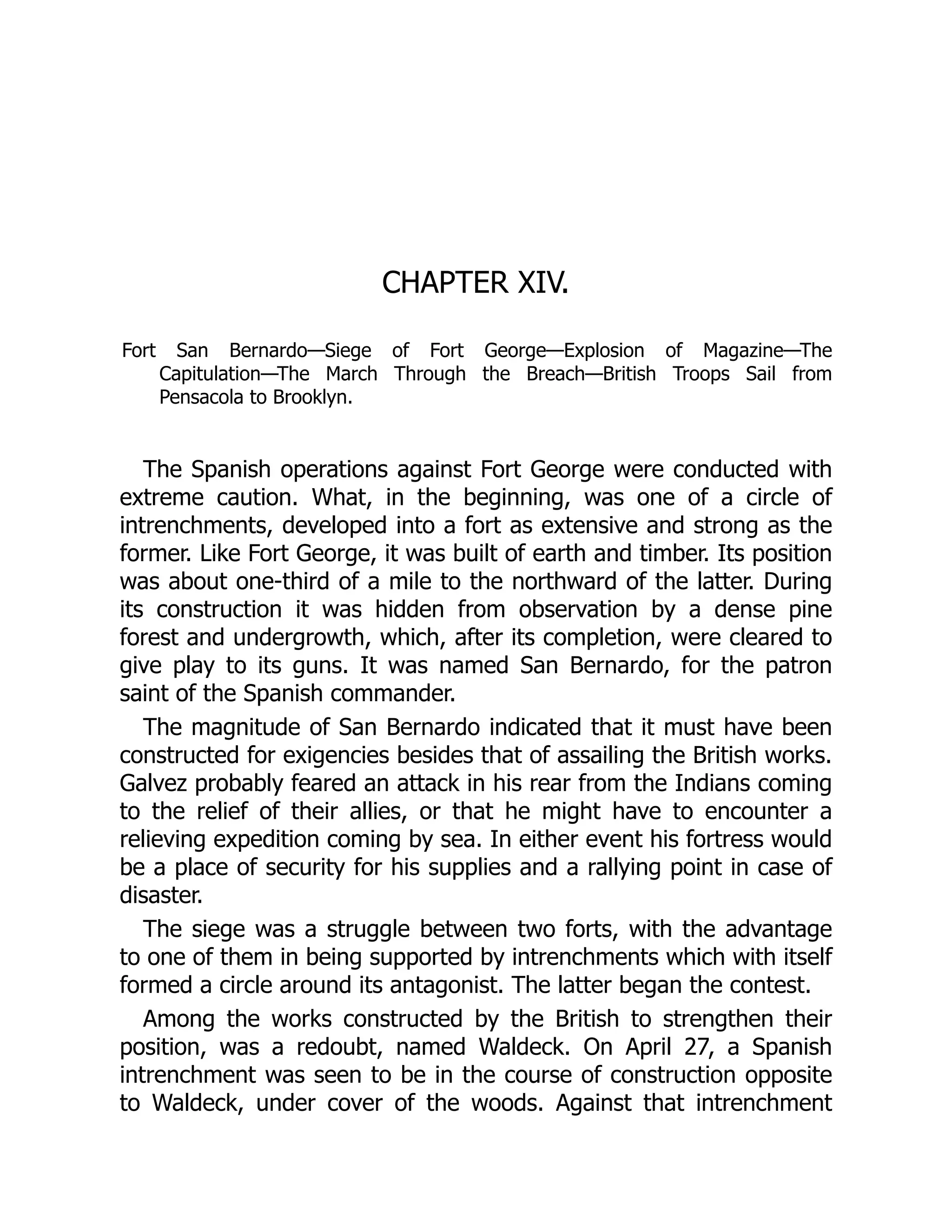 CHAPTER XIV.
Fort San Bernardo—Siege of Fort George—Explosion of Magazine—The
Capitulation—The March Through the Breach—British Troops Sail from
Pensacola to Brooklyn.
The Spanish operations against Fort George were conducted with
extreme caution. What, in the beginning, was one of a circle of
intrenchments, developed into a fort as extensive and strong as the
former. Like Fort George, it was built of earth and timber. Its position
was about one-third of a mile to the northward of the latter. During
its construction it was hidden from observation by a dense pine
forest and undergrowth, which, after its completion, were cleared to
give play to its guns. It was named San Bernardo, for the patron
saint of the Spanish commander.
The magnitude of San Bernardo indicated that it must have been
constructed for exigencies besides that of assailing the British works.
Galvez probably feared an attack in his rear from the Indians coming
to the relief of their allies, or that he might have to encounter a
relieving expedition coming by sea. In either event his fortress would
be a place of security for his supplies and a rallying point in case of
disaster.
The siege was a struggle between two forts, with the advantage
to one of them in being supported by intrenchments which with itself
formed a circle around its antagonist. The latter began the contest.
Among the works constructed by the British to strengthen their
position, was a redoubt, named Waldeck. On April 27, a Spanish
intrenchment was seen to be in the course of construction opposite
to Waldeck, under cover of the woods. Against that intrenchment
 