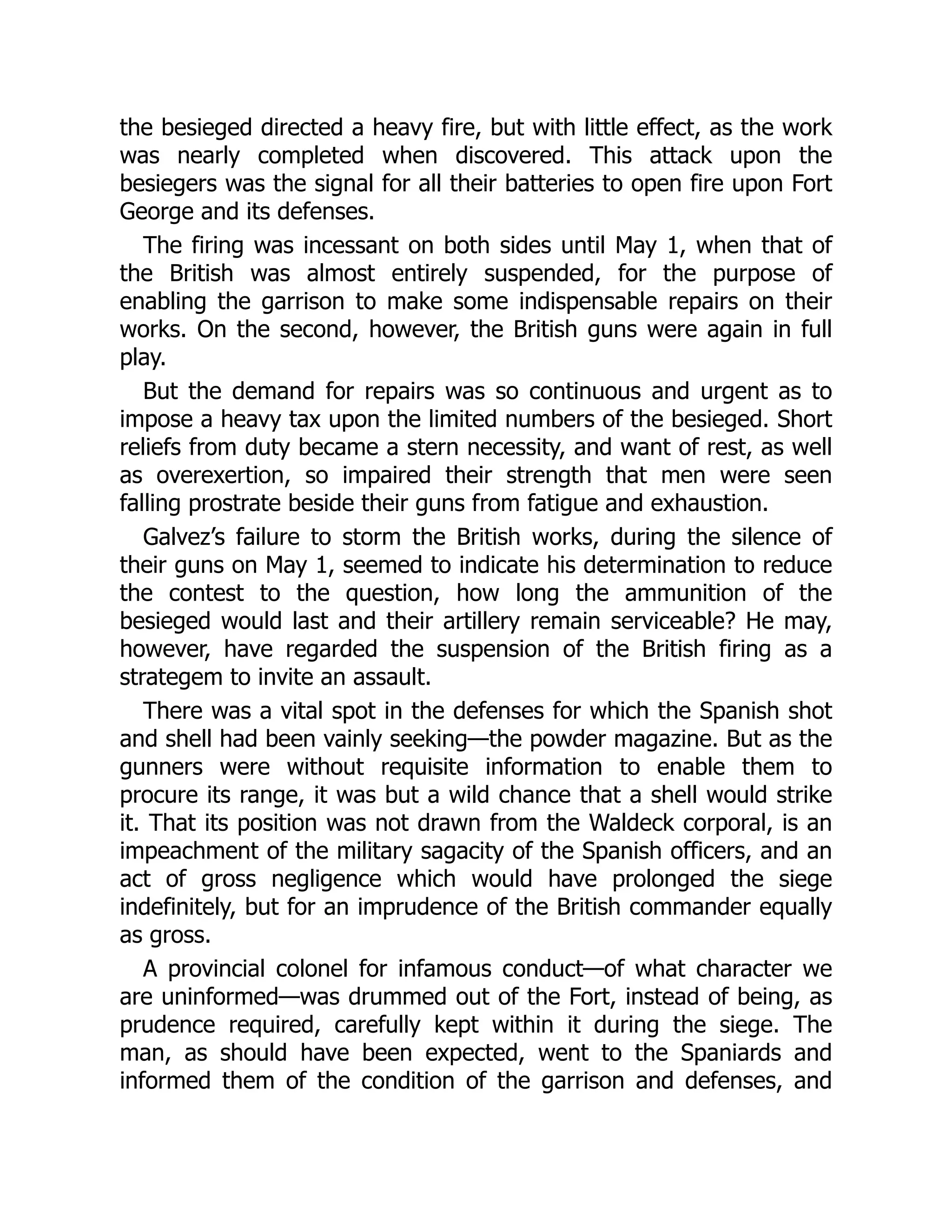 the besieged directed a heavy fire, but with little effect, as the work
was nearly completed when discovered. This attack upon the
besiegers was the signal for all their batteries to open fire upon Fort
George and its defenses.
The firing was incessant on both sides until May 1, when that of
the British was almost entirely suspended, for the purpose of
enabling the garrison to make some indispensable repairs on their
works. On the second, however, the British guns were again in full
play.
But the demand for repairs was so continuous and urgent as to
impose a heavy tax upon the limited numbers of the besieged. Short
reliefs from duty became a stern necessity, and want of rest, as well
as overexertion, so impaired their strength that men were seen
falling prostrate beside their guns from fatigue and exhaustion.
Galvez’s failure to storm the British works, during the silence of
their guns on May 1, seemed to indicate his determination to reduce
the contest to the question, how long the ammunition of the
besieged would last and their artillery remain serviceable? He may,
however, have regarded the suspension of the British firing as a
strategem to invite an assault.
There was a vital spot in the defenses for which the Spanish shot
and shell had been vainly seeking—the powder magazine. But as the
gunners were without requisite information to enable them to
procure its range, it was but a wild chance that a shell would strike
it. That its position was not drawn from the Waldeck corporal, is an
impeachment of the military sagacity of the Spanish officers, and an
act of gross negligence which would have prolonged the siege
indefinitely, but for an imprudence of the British commander equally
as gross.
A provincial colonel for infamous conduct—of what character we
are uninformed—was drummed out of the Fort, instead of being, as
prudence required, carefully kept within it during the siege. The
man, as should have been expected, went to the Spaniards and
informed them of the condition of the garrison and defenses, and
 