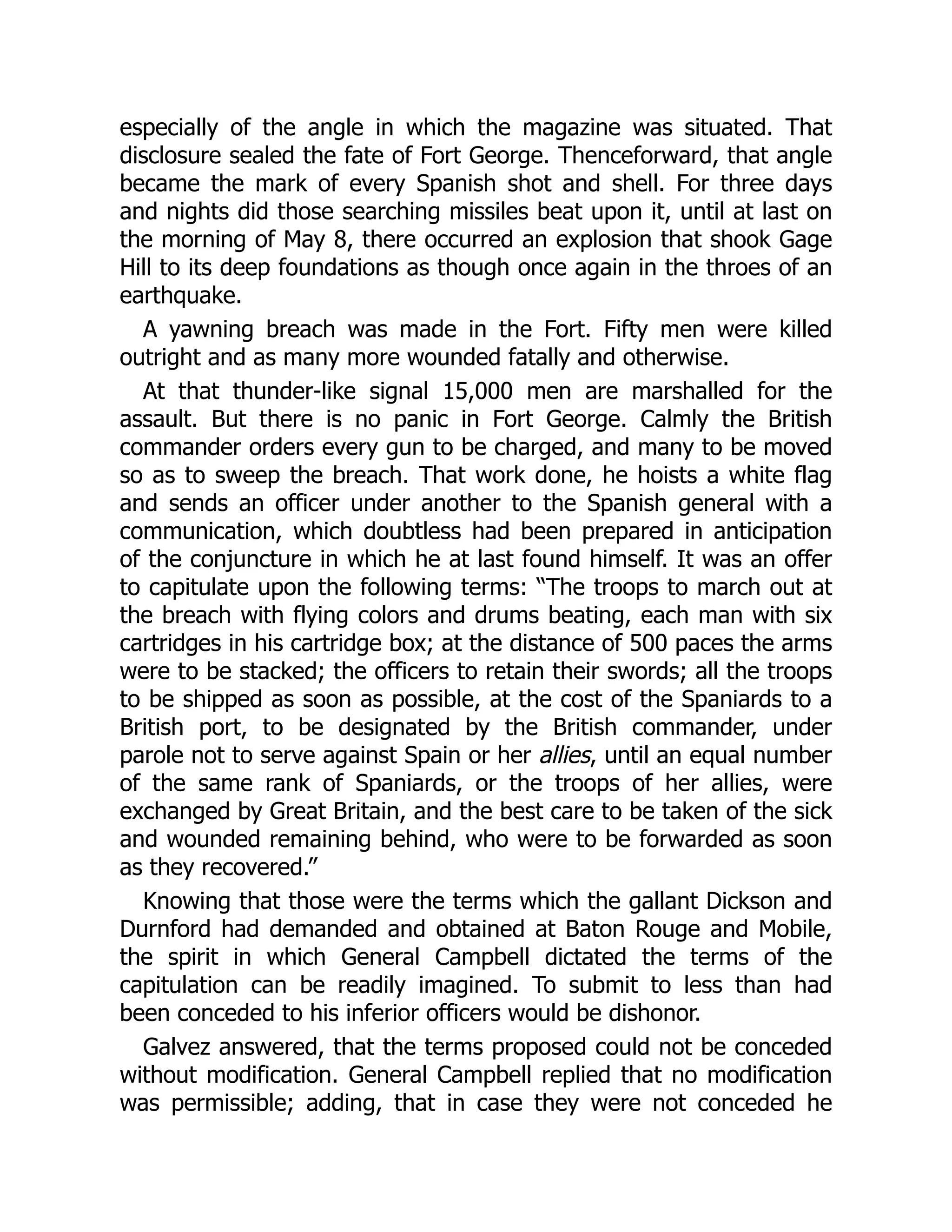 especially of the angle in which the magazine was situated. That
disclosure sealed the fate of Fort George. Thenceforward, that angle
became the mark of every Spanish shot and shell. For three days
and nights did those searching missiles beat upon it, until at last on
the morning of May 8, there occurred an explosion that shook Gage
Hill to its deep foundations as though once again in the throes of an
earthquake.
A yawning breach was made in the Fort. Fifty men were killed
outright and as many more wounded fatally and otherwise.
At that thunder-like signal 15,000 men are marshalled for the
assault. But there is no panic in Fort George. Calmly the British
commander orders every gun to be charged, and many to be moved
so as to sweep the breach. That work done, he hoists a white flag
and sends an officer under another to the Spanish general with a
communication, which doubtless had been prepared in anticipation
of the conjuncture in which he at last found himself. It was an offer
to capitulate upon the following terms: “The troops to march out at
the breach with flying colors and drums beating, each man with six
cartridges in his cartridge box; at the distance of 500 paces the arms
were to be stacked; the officers to retain their swords; all the troops
to be shipped as soon as possible, at the cost of the Spaniards to a
British port, to be designated by the British commander, under
parole not to serve against Spain or her allies, until an equal number
of the same rank of Spaniards, or the troops of her allies, were
exchanged by Great Britain, and the best care to be taken of the sick
and wounded remaining behind, who were to be forwarded as soon
as they recovered.”
Knowing that those were the terms which the gallant Dickson and
Durnford had demanded and obtained at Baton Rouge and Mobile,
the spirit in which General Campbell dictated the terms of the
capitulation can be readily imagined. To submit to less than had
been conceded to his inferior officers would be dishonor.
Galvez answered, that the terms proposed could not be conceded
without modification. General Campbell replied that no modification
was permissible; adding, that in case they were not conceded he
 