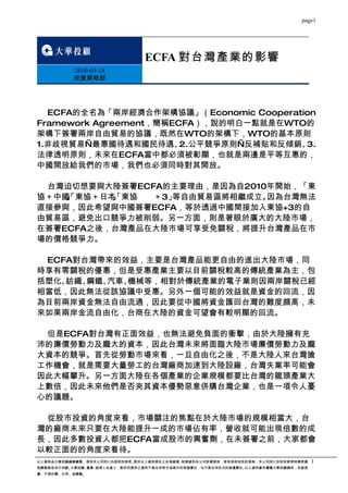 page1




                               ECFA 對台灣產業的影響
          2010-03-18
          投資策略部




  ECFA的全名為「兩岸經濟合作架構協議」（Economic Cooperation
Framework Agreement，簡稱ECFA），說的明白一點就是在WTO的
架構下簽署兩岸自由貿易的協議，既然在WTO的架構下，WTO的基本原則
1.非歧視貿易—最惠國待遇和國民待遇、 公平競爭原則—反補貼和反傾銷、
                        2.               3.
法律透明原則，未來在ECFA當中都必須被彰顯，也就是兩邊是平等互惠的，
中國開放給我們的市場，我們也必須同時對其開放。

 台灣迫切想要與大陸簽署ECFA的主要理由，是因為自2010年開始，「東
協＋中國 東協＋日本 東協
    」
    、
    「     」
          、
          「    ＋3」等自由貿易區將相繼成立。因為台灣無法
直接參與，因此希望與中國簽署ECFA，等於透過中國間接加入東協+3的自
由貿易區，避免出口競爭力被削弱。另一方面，則是著眼於廣大的大陸市場，
在簽署ECFA之後，台灣產品在大陸市場可享受免關稅，將提升台灣產品在市
場的價格競爭力。

 ECFA對台灣帶來的效益，主要是台灣產品能更自由的進出大陸市場，同
時享有零關稅的優惠，但是受惠產業主要以目前關稅較高的傳統產業為主，包
括塑化、紡織、鋼鐵、汽車、機械等，相對於傳統產業的電子業則因兩岸關稅已經
相當低，因此無法從該協議中受惠。另外一個可能的效益就是資金的回流，因
為目前兩岸資金無法自由流通，因此要從中國將資金匯回台灣的難度頗高，未
來如果兩岸金流自由化，台商在大陸的資金可望會有較明顯的回流。

 但是ECFA對台灣有正面效益，也無法避免負面的衝擊，由於大陸擁有充
沛的廉價勞動力及龐大的資本，因此台灣未來將面臨大陸市場廉價勞動力及龐
大資本的競爭。首先從勞動市場來看，一旦自由化之後，不是大陸人來台灣搶
工作機會，就是需要大量勞工的台灣廠商加速到大陸設廠，台灣失業率可能會
因此大幅攀升。另一方面大陸在各個產業的企業規模都要比台灣的龍頭產業大
上數倍，因此未來他們是否夾其資本優勢惡意併購台灣企業，也是一項令人憂
心的議題。

 從股市投資的角度來看，市場關注的焦點在於大陸市場的規模相當大，台
灣的廠商未來只要在大陸能提升一成的市場佔有率，營收就可能出現倍數的成
長，因此多數投資人都把ECFA當成股市的興奮劑，在未簽署之前，大家都會
以較正面的的角度來看待。
以上資料由大華投顧編輯彙整，提供本公司同仁內部研究參考。對於以上資料提及之各項業務、財務資料及公司前景說明，皆有其時效性的限制，本公司同仁於研究參考時應考慮    1
相關風險並自行判斷。大華投顧、董事、經理人及員工，對於所提供之資料不負任何明示或暗示的保證責任，也不負任何形式的賠償責任。以上資料著作權屬大華投顧擁有，非經授
權，不得抄襲、引用、或轉載。
 