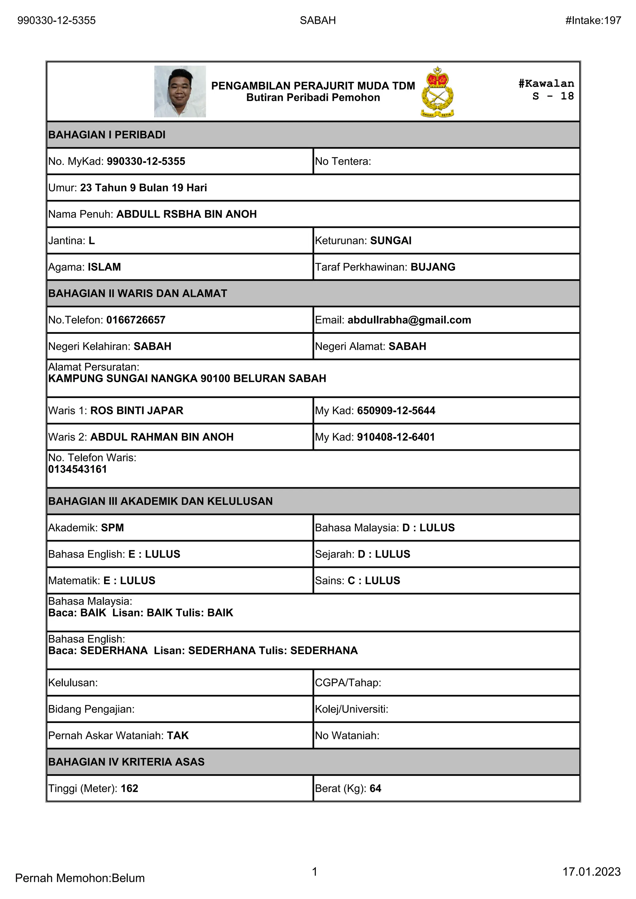 990330-12-5355 SABAH #Intake:197
Pernah Memohon:Belum
1 17.01.2023
#Kawalan
S - 18
PENGAMBILAN PERAJURIT MUDA TDM
Butiran Peribadi Pemohon
BAHAGIAN I PERIBADI
No. MyKad: 990330-12-5355 No Tentera:
Umur: 23 Tahun 9 Bulan 19 Hari
Nama Penuh: ABDULL RSBHA BIN ANOH
Jantina: L Keturunan: SUNGAI
Agama: ISLAM Taraf Perkhawinan: BUJANG
BAHAGIAN II WARIS DAN ALAMAT
No.Telefon: 0166726657 Email: abdullrabha@gmail.com
Negeri Kelahiran: SABAH Negeri Alamat: SABAH
Alamat Persuratan:
KAMPUNG SUNGAI NANGKA 90100 BELURAN SABAH
Waris 1: ROS BINTI JAPAR My Kad: 650909-12-5644
Waris 2: ABDUL RAHMAN BIN ANOH My Kad: 910408-12-6401
No. Telefon Waris:
0134543161
BAHAGIAN III AKADEMIK DAN KELULUSAN
Akademik: SPM Bahasa Malaysia: D : LULUS
Bahasa English: E : LULUS Sejarah: D : LULUS
Matematik: E : LULUS Sains: C : LULUS
Bahasa Malaysia:
Baca: BAIK Lisan: BAIK Tulis: BAIK
Bahasa English:
Baca: SEDERHANA Lisan: SEDERHANA Tulis: SEDERHANA
Kelulusan: CGPA/Tahap:
Bidang Pengajian: Kolej/Universiti:
Pernah Askar Wataniah: TAK No Wataniah:
BAHAGIAN IV KRITERIA ASAS
Tinggi (Meter): 162 Berat (Kg): 64
 