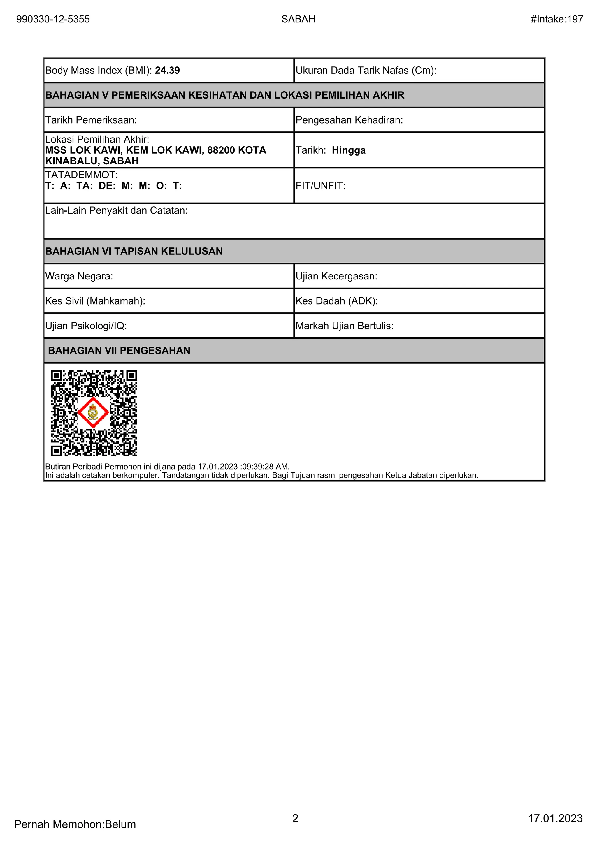 990330-12-5355 SABAH #Intake:197
Pernah Memohon:Belum
2 17.01.2023
Body Mass Index (BMI): 24.39 Ukuran Dada Tarik Nafas (Cm):
BAHAGIAN V PEMERIKSAAN KESIHATAN DAN LOKASI PEMILIHAN AKHIR
Tarikh Pemeriksaan: Pengesahan Kehadiran:
Lokasi Pemilihan Akhir:
MSS LOK KAWI, KEM LOK KAWI, 88200 KOTA
KINABALU, SABAH
Tarikh: Hingga
TATADEMMOT:
T: A: TA: DE: M: M: O: T: FIT/UNFIT:
Lain-Lain Penyakit dan Catatan:
BAHAGIAN VI TAPISAN KELULUSAN
Warga Negara: Ujian Kecergasan:
Kes Sivil (Mahkamah): Kes Dadah (ADK):
Ujian Psikologi/IQ: Markah Ujian Bertulis:
BAHAGIAN VII PENGESAHAN
Butiran Peribadi Permohon ini dijana pada 17.01.2023 :09:39:28 AM.
Ini adalah cetakan berkomputer. Tandatangan tidak diperlukan. Bagi Tujuan rasmi pengesahan Ketua Jabatan diperlukan.
 