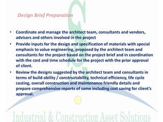 Design Brief Preparation
• Coordinate and manage the architect team, consultants and vendors,
advisors and others involved in the project
• Provide inputs for the design and specification of materials with special
emphasis to value engineering, proposed by the architect team and
consultants for the project based on the project brief and in coordination
with the cost and time schedule for the project with the prior approval
of client.
• Review the designs suggested by the architect team and consultants in
terms of build-ability / constructability, technical efficiency, life cycle
costing, overall construction and maintenance friendly details and
prepare comprehensive reports of same including cost saving for client’s
approval.
 